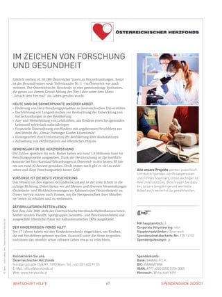 SPENDENGUIDE 2020/21SPENDENGUIDE 2020/2167WIRTSCHAFT HILFT!
IM ZEICHEN VON FORSCHUNG
UND GESUNDHEIT
Jährlich sterben rd. 33.000 Österreicher*innen an Herzerkrankungen. Somit
ist der Herztod immer noch Todesursache Nr. 1 – in Österreich wie auch
­weltweit. Der Österreichische Herzfonds ist eine gemeinnützige Institution,
die genau aus diesem Grund Anfang der 70er-Jahre unter dem Motto
„Schach dem Herztod“ ins Leben gerufen wurde.
HEUTE SIND DIE SCHWERPUNKTE UNSERER ARBEIT:
» Förderung von Herz-Forschungsprojekten an österreichischen Universitäten
» Duchführung von Langzeitstudien zur Beobachtung der Entwicklung von
Herzerkrankungen in der Bevölkerung
» Aus- und Weiterbildung von Lehrkräften, um Kindern einen herzgesunden
Lebensstil spielerisch nahezubringen
» Finanzielle Unterstützung von Kindern mit angeborenen Herzfehlern aus
den Mitteln des „Otmar Pachinger Kinder-Krisenfonds“
» Vorsorgearbeit durch Information der Bevölkerung über Risikofaktoren
» Aufstellung von Defibrillatoren auf öffentlichen Plätzen
GEMEINSAM FÜR DIE HERZFORSCHUNG
Die Zahlen sprechen für sich: Bisher haben wir rund 1,8 Millionen Euro für
Forschungsprojekte ausgegeben. Dank der Herzforschung ist die Sterblich-
keitsrate bei Herz-Kreislauf-Erkrankungen in Österreich in den letzten 50 Jah-
ren um rund 30 Prozent gesunken. Doch immer noch gibt es viel zu erfor-
schen und diese Forschungsarbeit kostet Geld.
VORSORGE IST DIE BESTE VERSICHERUNG
Das Wissen um den eigenen Gesundheitszustand ist der erste Schritt in die
richtige Richtung. Daher bieten wir auf Messen und diversen Veranstaltungen
Cholesterin- und Blutdruckmessungen im Rahmen eines Herzrisikotests an.
Dieses Service nutzen auch Firmen, um die Herzgesundheit ihrer Mitarbei-
ter*innen zu erhalten und zu verbessern.
DEFIBRILLATOREN RETTEN LEBEN
Seit dem Jahr 2003 stellt der Österreichische Herzfonds Defibrillatoren bereit.
Seither wurden Theater, Sportgruppen, Senioren– und Pensionistenheime und
ausgewählte öffentliche Plätze mit halbautomatischen Defis ausgestattet.
DER KINDERKRISEN-FONDS HILFT
Vor 17 Jahren haben wir den Kinderkrisenfonds eingerichtet, um Kindern,
die mit Herzfehlern geboren wurden, finanziell unter die Arme zu greifen
und ihnen das ohnehin schon schwere Leben etwas zu erleichtern.
MA hauptamtlich: 3
Corporate Volunteering: nein
Haupteinsatzländer: Österreich
Spendenabsetzbarkeits-Nr.: FW 14102
Spendengütesiegel: ja
Spendenkonto:
Bank: BAWAG P.S.K.
BIC: BAWAATWW
IBAN: AT97 6000 0000 0706 0005
Kennwort: Wirtschaft hilft!
Kontaktieren Sie uns:
Österreichischer Herzfonds
Nordbergstraße 15/4/47, 1090 Wien, Tel.: +43 (0)1 405 91 55
E-Mail: office@herzfonds.at
Web: www.herzfonds.at
Alle unsere Projekte werden ausschließ-
lich durch Spenden von Privatpersonen
und Firmen finanziert. Umso wichtiger ist
Ihre Unterstützung. Bitte tragen Sie dazu
bei, unsere langjährige und wertvolle
Arbeit auch weiterhin zu gewährleisten.
©kasto–stock.adobe.com,ÖsterreichischerHerzfonds
 