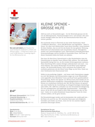 SPENDENGUIDE 2020/21SPENDENGUIDE 2020/21 68 WIRTSCHAFT HILFT!
2020 war reich an Herausforderungen – für die Wirtschaft genauso wie für
uns als Hilfsorganisation. Naturkatastrophen im In- und Ausland, aber auch
soziale Notlagen haben das Jahr für das Österreichische Rote Kreuz sehr
­intensiv gestaltet.
Die wachsende Armut in Österreich ist eine solche Notsituation. Rund
1,4 Millionen Menschen – davon 300.000 Kinder und Jugendliche – leben in
­Armut. Vor allem sind Alleinerzieher*innen davon betroffen. Armut bedeutet
für diese Familien, dass sie sich bei den Kosten für eine geheizte Wohnung,
Elektrizität und Lebensmitteln stark einschränken müssen. Kleinigkeiten
­werden zum unerschwinglichen Luxus. Überraschend notwendig gewordene
Ersatzanschaffungen stürzen Familien in finanzielles Chaos. Und unter all
­diesen Umständen leiden die Kinder am stärksten.
Hier kann das Rote Kreuz österreichweit in allen Bundesländern dank der
Unterstützung von Spender*innen effizient Hilfe anbieten. Die individuelle
Spontanhilfe springt dort ein, wo die sozialen Sicherungssysteme auslassen.
Diese Einrichtung hilft in akuten Notlagen unbürokratisch und rasch – was
nicht bedeutet, dass einfach Rechnungen für die Klient*innen beglichen
­werden. Die Spontanhilfe-Berater*innen analysieren die Probleme und
­erarbeiten gemeinsam mit den Klient*innen Wege aus der Krise. Damit aus
einer Notsituation kein Dauerzustand wird.
Helfen ist eine großartige Aufgabe – und immer mehr Unternehmen engagie-
ren sich! Mit Spenden und Partnerschaften zeigen sie in der Öffentlichkeit
­sowie gegenüber ihren Mitarbeiter*innen und Kund*innen gesellschaftliche
Verantwortung. Bereits eine Spende von 100 Euro kann einer Familie ein sor-
genfreies Weihnachten ermöglichen: Lebensmittelgutscheine für die Festtage
können ein wunderbares Geschenk sein! Mit 300 Euro können wir gemein-
sam einer Familie bei der Anschaffung von dringend benötigten Haushaltsge-
räten helfen. Mit 1.000 Euro verhindern wir eine bevorstehende Delogierung.
Für eine umfangreichere und langfristige Zusammenarbeit – unabhängig
­davon, ob Sie sich für ein Projekt in Ihrer Nähe interessieren oder im Aus-
land – haben wir in jedem Bundesland Ansprechpartner*innen für Unter­
nehmen etabliert, die Sie gerne beraten.
Die Herausforderungen werden auch im kommenden Jahr wieder groß sein –
bei Ihnen wie auch bei uns. Wir wünschen Ihnen gute und erfolgreiche
­Geschäfte und würden uns freuen, wenn wir Sie von unserem Angebot
­persönlich überzeugen dürften.
MA haupt-/ehrenamtlich: 8.861/73.949
Corporate Volunteering: ja
Haupteinsatzländer: Österreich,
­Südosteuropa, Afrika
Spendenabsetzbarkeits-Nr.: SO 1131
Not und Leid lindern, die Situation für
sozial Schwache verbessern, schnell und
effizient helfen – in Österreich setzen sich
rund 74.000 Rotkreuz-Freiwillige täglich
für ihre Mitmenschen ein.
Spendenkonto:
Bank: Erste Bank
BIC: GIBAATWWXXX
IBAN: AT57 2011 1400 1440 0144
Kennwort: Wirtschaft hilft!
Kontaktieren Sie uns:
Österreichisches Rotes Kreuz
Wiedner Hauptstraße 32, 1040 Wien, Tel.: +43 (0)1 589 00 186
Mag. Manfred Kumer, E-Mail: manfred.kumer@roteskreuz.at
Web: www.roteskreuz.at
KLEINE SPENDE –
GROSSE HILFE
©OERK/MarkusHechenberger
 