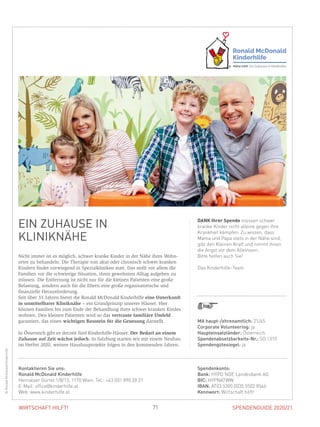SPENDENGUIDE 2020/2171WIRTSCHAFT HILFT!
EIN ZUHAUSE IN
KLINIKNÄHE
Nicht immer ist es möglich, schwer kranke Kinder in der Nähe ihres Wohn­
ortes zu behandeln. Die Therapie von akut oder chronisch schwer kranken
Kindern findet vorwiegend in Spezialkliniken statt. Das stellt vor allem die
Familien vor die schwierige Situation, ihren gewohnten Alltag aufgeben zu
müssen. Die Entfernung ist nicht nur für die kleinen Patienten eine große
­Belastung, sondern auch für die Eltern eine große organisatorische und
­finanzielle Herausforderung.
Seit über 33 Jahren bietet die Ronald McDonald Kinderhilfe eine Unterkunft
in unmittelbarer Kliniknähe – ein Grundprinzip unserer Häuser. Hier
­können Familien bis zum Ende der Behandlung ihres schwer kranken Kindes
wohnen. Den kleinen Patienten wird so das vertraute familiäre Umfeld
­garantiert, das einen wichtigen Baustein für die Genesung darstellt.
In Österreich gibt es derzeit fünf Kinderhilfe-Häuser. Der Bedarf an einem
Zuhause auf Zeit wächst jedoch. In Salzburg starten wir mit einem Neubau
im Herbst 2020, weitere Hausbauprojekte folgen in den kommenden Jahren.
DANK Ihrer Spende müssen schwer
kranke Kinder nicht alleine gegen ihre
Krankheit kämpfen. Zu wissen, dass
Mama und Papa stets in der Nähe sind,
gibt den Kleinen Kraft und nimmt ihnen
die Angst vor dem Alleinsein.
Bitte helfen auch Sie!
Das Kinderhilfe-Team
©RonaldMcDonaldKinderhilfe
MA haupt-/ehrenamtlich: 21/65
Corporate Volunteering: ja
Haupteinsatzländer: Österreich
Spendenabsetzbarkeits-Nr.: SO 1310
Spendengütesiegel: ja
Spendenkonto:
Bank: HYPO NOE Landesbank AG
BIC: HYPNATWW
IBAN: AT03 5300 0035 5502 8546
Kennwort: Wirtschaft hilft!
Kontaktieren Sie uns:
Ronald McDonald Kinderhilfe
Hernalser Gürtel 1/8/13, 1170 Wien, Tel.: +43 (0)1 890 20 21
E-Mail: office@kinderhilfe.at
Web: www.kinderhilfe.at
 