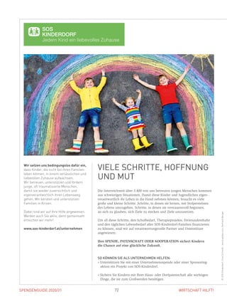 SPENDENGUIDE 2020/21 72 WIRTSCHAFT HILFT!
Die österreichweit über 3.400 von uns betreuten jungen Menschen kommen
aus schwierigen Situationen. Damit diese Kinder und Jugendlichen eigen­
verantwortlich ihr Leben in die Hand nehmen können, braucht es viele ­
große und kleine Schritte. Schritte, in denen sie lernen, mit Stolpersteinen
des Lebens umzugehen. Schritte, in denen sie vertrauensvoll beginnen,
an sich zu glauben, sich Ziele zu stecken und Ziele umzusetzen.
Um all diese Schritte, den Schulbedarf, Therapieprojekte, Ferienaufenthalte
und den täg­lichen ­Lebensbedarf aller SOS-Kinderdorf-Familien finanzieren
zu können, sind wir auf verantwortungsvolle Partner und Unterstützer
­angewiesen:
Ihre SPENDE, PATENSCHAFT ODER KOOPERATION sichert Kindern
die Chance auf eine glückliche Zukunft.
SO KÖNNEN SIE ALS UNTERNEHMEN HELFEN:
» Unterstützen Sie mit einer Unternehmensspende oder einer Sponsoring-­
aktion ein Projekt von SOS-Kinderdorf.
» Sichern Sie Kindern mit Ihrer Haus- oder Dorfpatenschaft alle wichtigen
Dinge, die sie zum Großwerden benötigen.
Wir setzen uns bedingungslos dafür ein,
dass Kinder, die nicht bei ihren Familien
leben können, in einem verlässlichen und
liebevollen Zuhause aufwachsen.
Wir betreuen, unterstützen und fördern
junge, oft traumatisierte Menschen,
damit sie wieder zuversichtlich und
eigenverantwortlich ihren Lebensweg
gehen. Wir beraten und unterstützen
Familien in Krisen.
Dabei sind wir auf Ihre Hilfe angewiesen.
Werden auch Sie aktiv, denn gemeinsam
erreichen wir mehr!
www.sos-kinderdorf.at/unternehmen
VIELE SCHRITTE, HOFFNUNG
UND MUT
©SOSKinderdorf,IrinaSchmidt-stock.adobe.com,GerhardBerger
 