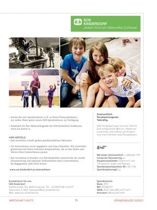 SPENDENGUIDE 2020/2173WIRTSCHAFT HILFT!
Zuversichtlich.
Verantwortungsvoll.
Tatkräftig.
SOS-Kinderdorf setzt sich seit 1949 für
eine kindgerechte Welt ein. Helfen wir
zusammen und eröffnen wir Kindern
und ihren Familien neue Perspektiven!
» Starten Sie eine Spendenaktion (z. B. zu Ihrem Firmenjubiläum) –
wir stellen Ihnen gerne unsere SOS-Spendenboxen zur Verfügung.
» Versenden Sie Ihre Weihnachtsgrüße mit SOS-Kinderdorf-Grußkarten.
www.sos-karten.at
IHRE VORTEILE:
» Ihre Investition schafft großen gesellschaftlichen Mehrwert
» Als Unternehmen sozial engagieren und Gutes bewirken: Wir entwickeln
gemeinsam mit Ihnen wirksame Kooperationen, die zu den Zielen und
­Werten Ihres Unternehmens passen.
» Ihre Investition in Projekte von SOS-Kinderdorf unterstreicht die soziale
Verantwortung und regionale Verbundenheit Ihres Unternehmens.
Ihr Engagement zieht weite Kreise!
www.sos-kinderdorf.at/unternehmen
Spendenkonto:
Bank: BTV
BIC: BTVAAT22
IBAN: AT46 1644 0001 4477 4477
Kennwort: Wirtschaft hilft!
Kontaktieren Sie uns:
SOS Kinderdorf
Stafflerstraße 10a, 6020 Innsbruck, Tel.: +43 (0)676 88 14 46 97
Sylvia Karl, E-Mail: sylvia.karl@sos-kinderdorf.at
Web: www.sos-kinderdorf.at
MA haupt-/ehrenamtlich: 1.600/über 790
Corporate Volunteering: ja
Haupteinsatzländer: Österreich und
135 weitere Länder und Gebiete
Spendenabsetzbarkeits-Nr.: SO 1136
Spendengütesiegel: ja
 