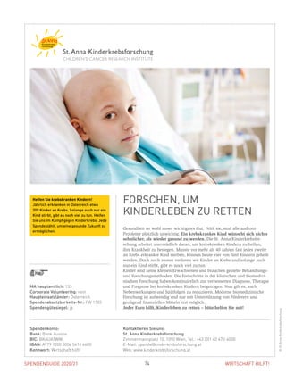 SPENDENGUIDE 2020/21 74 WIRTSCHAFT HILFT!
Gesundheit ist wohl unser wichtigstes Gut. Fehlt sie, sind alle anderen
­Probleme plötzlich unwichtig. Ein krebskrankes Kind wünscht sich nichts
sehnlicher, als wieder gesund zu werden. Die St. Anna Kinderkrebsfor-
schung arbeitet unermüdlich daran, um krebskranken Kindern zu helfen,
ihre Krankheit zu besiegen. Musste vor mehr als 40 Jahren fast jedes zweite
an Krebs erkrankte Kind sterben, können heute vier von fünf Kindern geheilt
werden. Doch noch immer verlieren wir Kinder an Krebs und solange auch
nur ein Kind stirbt, gibt es noch viel zu tun.
Kinder sind keine kleinen Erwachsenen und brauchen gezielte Behandlungs-
und Forschungsmethoden. Die Fortschritte in der klinischen und biomedizi-
nischen Forschung haben kontinuierlich zur verbesserten Diagnose, Therapie
und Prognose bei krebskranken Kindern beigetragen. Nun gilt es, auch
­Nebenwirkungen und Spätfolgen zu reduzieren. Moderne biomedizinische
Forschung ist aufwendig und nur mit Unterstützung von Förderern und
­genügend finanziellen Mitteln erst möglich.
Jeder Euro hilft, Kinderleben zu retten – bitte helfen Sie mit!
FORSCHEN, UM
KINDER­­LEBEN ZU RETTEN
©St.AnnaKinderkrebsforschung
MA hauptamtlich: 153
Corporate Volunteering: nein
Haupteinsatzländer: Österreich
Spendenabsetzbarkeits-Nr.: FW 1703
Spendengütesiegel: ja
Spendenkonto:
Bank: Bank Austria
BIC: BKAUATWW
IBAN: AT79 1200 0006 5616 6600
Kennwort: Wirtschaft hilft!
Kontaktieren Sie uns:
St. Anna Kinderkrebsforschung
Zimmermannplatz 10, 1090 Wien, Tel.: +43 (0)1 40 470-4000
E-Mail: spende@kinderkrebsforschung.at
Web: www.kinderkrebsforschung.at
Helfen Sie krebskranken Kindern!
Jährlich erkranken in Österreich etwa
300 Kinder an Krebs. Solange auch nur ein
Kind stirbt, gibt es noch viel zu tun. Helfen
Sie uns im Kampf gegen Kinderkrebs. Jede
Spende zählt, um eine gesunde Zukunft zu
ermöglichen.
 