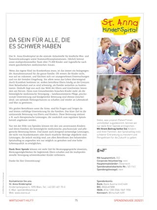 SPENDENGUIDE 2020/21SPENDENGUIDE 2020/2175WIRTSCHAFT HILFT!
DA SEIN FÜR ALLE, DIE
ES SCHWER HABEN
Das St. Anna Kinderspital ist die zentrale Anlaufstelle für kindliche Blut- und
Tumorerkrankungen sowie Stammzelltransplantationen. Jährlich betreut
­unser multiprofessionelles Team über 75.000 Kinder und Jugendliche nach
einem ganzheitlichen medizinischen Ansatz.
Wenn das eigene Kind ins Krankenhaus muss, ist das immer ein beängstigen-
der Ausnahmezustand für die ganze Familie. Oft wissen die Kinder nicht,
was auf sie zukommt, und fürchten sich vor unangenehmen Untersuchungen
und vor der fremden Umgebung. Vor allem wenn das Leben überwiegend
durch Krankheit bestimmt ist, stoßen betroffene Eltern häufig an die Grenzen
ihrer Belastbarkeit und es wird schwierig, als Familie weiterhin zu funktio-
nieren. Deshalb liegt uns auch das Wohl der Eltern und Geschwister beson-
ders am Herzen. Denn zum Gesundwerden brauchen Kinder mehr als die
bestmögliche medizinische Versorgung – familienorientierte Pflege, psycho-
soziale Unterstützung und kindgerechte Betreuung sind ebenso entschei-
dend, um optimale Heilungschancen zu schaffen und wieder an Lebenskraft
und Mut zu gewinnen.
Wir greifen Betroffenen unter die Arme, sind für Fragen und Sorgen da
und leisten vielfältige Unterstützung für die Familien. Das klare Ziel ist die
umfassende Betreuung von Eltern und Kindern. Diese Betreuung umfasst
z. B. auch therapeutische Leistungen, die zusätzlich zum regulären Spitals­
betrieb angeboten werden.
Nur mit der Hilfe von Spenden können wir den uns anvertrauten Kindern
und deren Familien die bestmögliche medizinische, psychosoziale und pfle-
gerische Betreuung bieten. Und damit auch dringend notwendige Leistungen,
die nicht von Krankenkassen oder durch staatliche Beiträge abgedeckt sind.
Leistungen, die jedoch wichtig sind, um allen Betroffenen den belastenden
Spitalsalltag so angenehm wie nur möglich zu gestalten und eine hohe
­Lebensqualität zu ermöglichen.
Dank Ihrer Spende können wir mehr Zeit für Beratungsgespräche einsetzen,
Rückzugsmöglichkeiten für begleitende Eltern schaffen und die multiprofes­
sionelle Versorgung schwerstkranker Kinder verbessern.
Danke für Ihre Unterstützung!
MA hauptamtlich: 552
Corporate Volunteering: nein
Haupteinsatzländer: Österreich
Spendenabsetzbarkeits-Nr.: SO 1141
Spendengütesiegel: nein
Spendenkonto:
Bank: Bank Austria UniCredit
BIC: BKAUATWW
IBAN: AT66 1200 0506 1869 1900
Kennwort: Wirtschaft hilft!
Kontaktieren Sie uns:
St. Anna Kinderspital
Kinderspitalgasse 6, 1090 Wien, Tel.: +43 (0)1 401 70-0
E-Mail: spenden@stanna.at
Web: www.stanna.at
Vieles, was unseren Patient*innen
unmittelbar zugutekommt, können wir
nur dank Ihrer Spende ermöglichen.
Mit Ihrem Beitrag helfen Sie Kindern
und ihren Familien, den Spitalsalltag trotz
schwerer Erkrankung zu meistern und
Perspektiven für die Zukunft zu geben.
©WRK/MarkusHechenberger
 