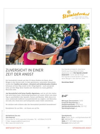 SPENDENGUIDE 2020/2177WIRTSCHAFT HILFT!
ZUVERSICHT IN EINER
ZEIT DER ANGST
Der Sterntalerhof schenkt seit über 20 Jahren Kindern ein Heute, deren
­Morgen in den Sternen steht. In einer geschützten, naturnahen Atmosphäre
werden hier Familien mit schwer-, chronisch und sterbenskranken Kindern
behutsam auf dem Weg zurück in den Alltag begleitet – auch und gerade
wenn auf dem Wege dieser Familien der Abschied von einem geliebten
­Menschen steht.
Am Sterntalerhof wird keine Familie abgewiesen, weil sie sich den Aufent-
halt nicht leisten kann. Gleichzeitig finanzieren wir unsere Arbeit vom ersten
Tag an ausschließlich über Spenden, Partner und Benefize. Mehr denn je ist
­unser mittlerweile etablierter Ganzjahresbetrieb nur möglich, weil Menschen
mit Geld, Zeit, Know-how und Sachspenden unsere Arbeit unterstützen.
Sie möchten mehr erfahren oder den Sterntalerhof persönlich kennenlernen?
Kontaktieren Sie uns bitte – wir freuen uns auf Sie.
Ihre Spende ermöglicht, dass keine
Familie aus finanziellen Gründen
abgewiesen wird. Ihre Spende schenkt
Zuversicht in einer Zeit der Angst.
Ihre Spende schenkt Kindern ein Heute,
deren Morgen in den Sternen steht.
Herzlichen Dank!
©Sterntalerhof/WernerZangl
MA haupt-/ehrenamtlich: 25/50
Corporate Volunteering: ja
Haupteinsatzländer: Österreich
Spendenabsetzbarkeits-Nr.: SO 1157
Spendengütesiegel: ja
Spendenkonto:
Bank: Österr. Ärzte- und Apothekerbank AG
BIC: BWFBATW1
IBAN: AT11 1813 0802 5454 0001
Kennwort: Wirtschaft hilft!
Kontaktieren Sie uns:
Sterntalerhof
Dorfstraße 35, 7410 Loipersdorf-Kitzladen, Tel.: +43 (0)664 214 03 98
E-Mail: begegnung@sterntalerhof.at
Web: www.sterntalerhof.at
 