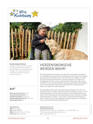 SPENDENGUIDE 2020/21 78 WIRTSCHAFT HILFT!
Die Stiftung Kindertraum widmet sich den Herzenswünschen von Kindern
und Jugendlichen, die aufgrund einer Behinderung oder schweren Erkrankung
ganz besondere Bedürfnisse haben. Die Wünsche sind vielfältig: ein Tablet
für lange Krankenhausaufenthalte, spezielle Sportgeräte, Therapien oder
­Therapiegeräte bis hin zu einem Assistenzhund. Immer öfter sind es auch
Hilfsmittel wie ein spezielles Pflegebett oder ein Duschrollstuhl. Die Erfüllung
eines Herzenswunsches verbessert oft nachhaltig die Lebensqualität der
­Kinder und steigert ihr Selbstwertgefühl.
Die bestmögliche Betreuung und Förderung lässt Familien oft an ihre wirt-
schaftlichen Grenzen stoßen. Außerdem sind viele Familien nach wie vor mit
Berührungsängsten und Vorurteilen konfrontiert. Die Stiftung Kindertraum
sieht es als ihr übergeordnetes Ziel, gleichzeitig mit ihren Aktivitäten wichtige
Aufklärungsarbeit zu leisten. „Es ist schön, in leuchtende Kinderaugen zu
­sehen und den oft schwierigen Alltag der betroffenen Familien zu erleichtern“,
freuen sich die Kindertraum-Mitarbeiterinnen.
Hunde schlagen Brücken.
Assistenzhunde unterstützen Kinder
in allen Lebensbereichen, stärken
den Selbstwert und vergrößern deren
Teilhabe. Sie bringen den Kindern
Sicherheit und große Freude für
die ganze Familie.
HERZENSWÜNSCHE
WERDEN WAHR!
©StiftungKindertraum
MA haupt-/ehrenamtlich: 5/17
Corporate Volunteering: nein
Haupteinsatzländer: Österreich
Spendenabsetzbarkeits-Nr.: SO 1105
Spendengütesiegel: ja
Spendenkonto:
Bank: Erste Bank
BIC: GIBAATWWXXX
IBAN: AT04 2011 1284 3111 3700
Kennwort: Wirtschaft hilft!
Kontaktieren Sie uns:
Stiftung Kindertraum
Mariahilfer Straße 105/2/11, 1060 Wien, Tel.: +43 (0)1 585 45 16
E-Mail: gabriela.gebhart@kindertraum.at
Web: www.kindertraum.at
 