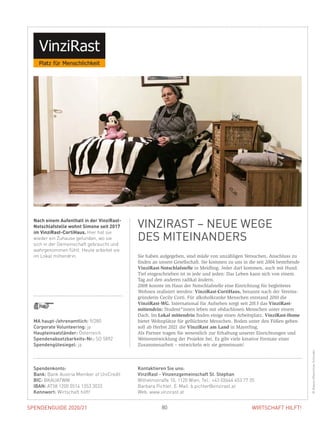 SPENDENGUIDE 2020/21 80 WIRTSCHAFT HILFT!
Sie haben aufgegeben, sind müde von unzähligen Versuchen, Anschluss zu
finden an unsere Gesellschaft. Sie kommen zu uns in die seit 2004 bestehende
VinziRast-Notschlafstelle in Meidling. Jeder darf kommen, auch mit Hund.
Tief eingeschrieben ist in jede und jeden: Das Leben kann sich von einem
Tag auf den anderen radikal ändern.
2008 konnte im Haus der Notschlafstelle eine Einrichtung für begleitetes
Wohnen realisiert werden: VinziRast-CortiHaus, benannt nach der Vereins-
gründerin Cecily Corti. Für alkoholkranke Menschen entstand 2010 die
VinziRast-WG. International für Aufsehen sorgt seit 2013 das VinziRast-
mittendrin: Student*innen leben mit obdachlosen Menschen unter einem
Dach. Im Lokal mittendrin finden einige einen Arbeitsplatz. VinziRast-Home
bietet Wohnplätze für geflüchtete Menschen. Boden unter den Füßen geben
soll ab Herbst 2021 die VinziRast am Land in Mayerling.
Als Partner tragen Sie wesentlich zur Erhaltung unserer Einrichtungen und
Weiterentwicklung der Projekte bei. Es gibt viele kreative Formate einer
­Zusammenarbeit – entwickeln wir sie gemeinsam!
Nach einem Aufenthalt in der VinziRast-
Notschlafstelle wohnt Simone seit 2017
im VinziRast-CortiHaus. Hier hat sie
wieder ein Zuhause gefunden, wo sie
sich in der Gemeinschaft gebraucht und
wahrgenommen fühlt. Heute arbeitet sie
im Lokal mittendrin.
VINZIRAST – NEUE WEGE
DES MITEINANDERS
©AlessioMaximilianSchroder
MA haupt-/ehrenamtlich: 9/280
Corporate Volunteering: ja
Haupteinsatzländer: Österreich
Spendenabsetzbarkeits-Nr.: SO 5892
Spendengütesiegel: ja
Spendenkonto:
Bank: Bank Austria Member of UniCredit
BIC: BKAUATWW
IBAN: AT58 1200 0514 1353 3033
Kennwort: Wirtschaft hilft!
Kontaktieren Sie uns:
VinziRast - Vinzenzgemeinschaft St. Stephan
Wilhelmstraße 10, 1120 Wien, Tel.: +43 (0)664 453 77 35
Barbara Pichler, E-Mail: b.pichler@vinzirast.at
Web: www.vinzirast.at
 