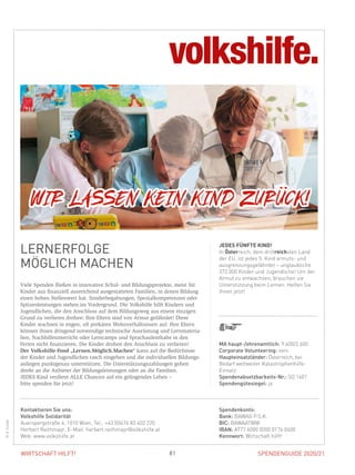 SPENDENGUIDE 2020/2181WIRTSCHAFT HILFT!
LERNERFOLGE
MÖGLICH MACHEN
Viele Spenden fließen in innovative Schul- und Bildungsprojekte, meist für
Kinder aus finanziell ausreichend ausgestatteten Familien, in denen Bildung
einen hohen Stellenwert hat. Sonderbegabungen, Spezialkompetenzen oder
Spitzenleistungen stehen im Vordergrund. Die Volkshilfe hilft Kindern und
Jugendlichen, die den Anschluss auf dem Bildungsweg aus einem einzigen
Grund zu verlieren drohen: Ihre Eltern sind von Armut gefährdet! Diese
­Kinder wachsen in engen, oft prekären Wohnverhältnissen auf. Ihre Eltern
können ihnen dringend notwendige technische Ausrüstung und Lernmateria-
lien, Nachhilfeunterricht oder Lerncamps und Sprachaufenthalte in den
­Ferien nicht finanzieren. Die Kinder drohen den Anschluss zu verlieren!
Der Volkshilfe-Fond „Lernen.Möglich.Machen“ kann auf die Bedürfnisse
der Kinder und Jugendlichen rasch eingehen und die individuellen Bildungs-
anliegen punktgenau unterstützen. Die Unterstützungszahlungen gehen
­direkt an die Anbieter der Bildungsleistungen oder an die Familien.
JEDES Kind verdient ALLE Chancen auf ein gelingendes Leben –
bitte spenden Sie jetzt!
JEDES FÜNFTE KIND!
In Österreich, dem drittreichsten Land
der EU, ist jedes 5. Kind armuts- und
ausgrenzungsgefährdet – unglaubliche
372.000 Kinder und Jugendliche! Um der
Armut zu entwachsen, brauchen sie
Unterstützung beim Lernen. Helfen Sie
ihnen jetzt!
©G.Sulzer
MA haupt-/ehrenamtlich: 9.400/2.600
Corporate Volunteering: nein
Haupteinsatzländer: Österreich, bei
Bedarf weltweiter Katastrophenhilfe-­
Einsatz
Spendenabsetzbarkeits-Nr.: SO 1401
Spendengütesiegel: ja
Spendenkonto:
Bank: BAWAG P.S.K.
BIC: BAWAATWW
IBAN: AT77 6000 0000 0174 0400
Kennwort: Wirtschaft hilft!
Kontaktieren Sie uns:
Volkshilfe Solidarität
Auerspergstraße 4, 1010 Wien, Tel.: +43 (0)676 83 402 220
Herbert Reithmayr, E-Mail: herbert.reithmayr@volkshilfe.at
Web: www.volkshilfe.at
 