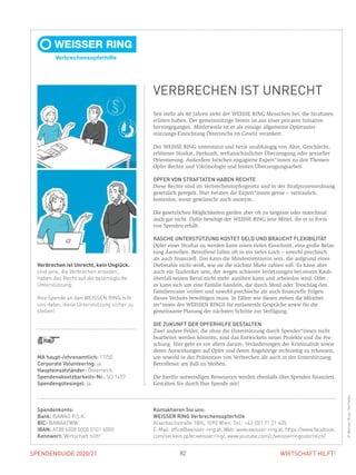 SPENDENGUIDE 2020/21SPENDENGUIDE 2020/21 82 WIRTSCHAFT HILFT!
Seit mehr als 40 Jahren steht der WEISSE RING Menschen bei, die Straftaten
erlitten haben. Der gemeinnützige Verein ist aus einer privaten Initiative
­hervorgegangen. Mittlerweile ist er als einzige allgemeine Opferunter­
stützungs-Einrichtung Österreichs im Gesetz verankert.
Der WEISSE RING unterstützt und berät unabhängig von Alter, Geschlecht,
erlittener Straftat, Herkunft, weltanschaulicher Überzeugung oder sexueller
Orientierung. ­Außerdem forschen engagierte Expert*innen zu den Themen
Opfer-Rechte und Viktimologie und leisten Überzeugungsarbeit.
OPFER VON STRAFTATEN HABEN RECHTE
Diese Rechte sind im Verbrechensopfergesetz und in der Strafprozessordnung
gesetzlich geregelt. Hier beraten die Expert*innen gerne – vertraulich,
kosten­los, wenn ­gewünscht auch anonym.
Die gesetzlichen Möglichkeiten greifen aber oft zu langsam oder manchmal
auch gar nicht. Dafür benötigt der WEISSE RING jene Mittel, die er in Form
von Spenden erhält.
RASCHE UNTERSTÜTZUNG KOSTET GELD UND BRAUCHT FLEXIBILITÄT
Opfer einer Straftat zu werden kann einen tiefen Einschnitt, eine große Belas-
tung darstellen. Betroffene fallen oft in ein tiefes Loch – sowohl psychisch
als auch finanziell. Das kann die Mindestrentnerin sein, die aufgrund eines
Diebstahls nicht weiß, wie sie die nächste Miete zahlen soll. Es kann aber
auch ein Taxilenker sein, der wegen schwerer Verletzungen bei einem Raub-
überfall seinen Beruf nicht mehr ausüben kann und arbeitslos wird. Oder
es kann sich um eine Familie handeln, die durch Mord oder Totschlag den
Familienvater verliert und sowohl psychische als auch finanzielle Folgen
­dieses Verlusts bewältigen muss. In Fällen wie diesen stehen die Mitarbei­
ter*innen des WEISSEN RINGS für entlastende Gespräche sowie für die
­gemeinsame Planung der nächsten Schritte zur Verfügung.
DIE ZUKUNFT DER OPFERHILFE GESTALTEN
Zwei andere Felder, die ohne die Unterstützung durch Spender*innen nicht
bearbeitet werden könnten, sind das Entwickeln neuer Projekte und die For-
schung. Hier geht es vor allem darum, Veränderungen der Kriminalität sowie
deren Auswirkungen auf Opfer und deren Angehörige rechtzeitig zu erkennen,
um sowohl in der Prävention von Verbrechen als auch in der Unter­stützung
Betroffener am Ball zu bleiben.
Die hierfür notwendigen ­Ressourcen werden ebenfalls über Spenden finanziert.
Gestalten Sie durch Ihre Spende mit!
MA haupt-/ehrenamtlich: 17/50
Corporate Volunteering: ja
Haupteinsatzländer: Österreich
Spendenabsetzbarkeits-Nr.: SO 1457
Spendengütesiegel: ja
Verbrechen ist Unrecht, kein Unglück.
Und jene, die Verbrechen erleiden,
haben das Recht auf die bestmögliche
Unterstützung.
Ihre Spende an den WEISSEN RING hilft
uns dabei, diese Unterstützung sicher zu
stellen!
Spendenkonto:
Bank: BAWAG P.S.K.
BIC: BAWAATWW
IBAN: AT88 6000 0000 0101 6000
Kennwort: Wirtschaft hilft!
Kontaktieren Sie uns:
WEISSER RING Verbrechensopferhilfe
Alserbachstraße 18/6, 1090 Wien, Tel.: +43 (0)1 71 21 405
E-Mail: office@weisser-ring.at, Web: www.weisser-ring.at, https://www.facebook.
com/sei.kein.opfer.weisser.ring/, www.youtube.com/c/weisserringosterreich/
VERBRECHEN IST UNRECHT
©WeisserRing/VerVieVas
 