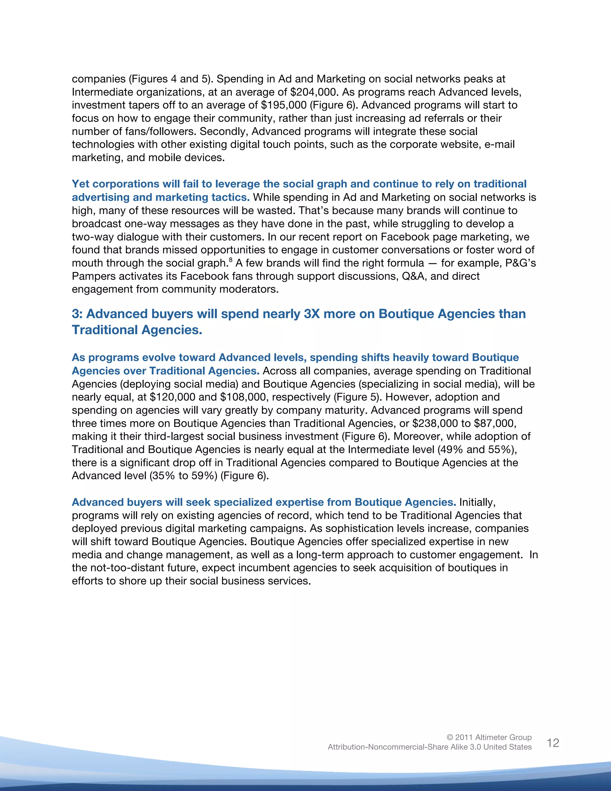 !
© 2011 Altimeter Group
Attribution-Noncommercial-Share Alike 3.0 United States
!
!
12
companies (Figures 4 and 5). Spending in Ad and Marketing on social networks peaks at
Intermediate organizations, at an average of $204,000. As programs reach Advanced levels,
investment tapers off to an average of $195,000 (Figure 6). Advanced programs will start to
focus on how to engage their community, rather than just increasing ad referrals or their
number of fans/followers. Secondly, Advanced programs will integrate these social
technologies with other existing digital touch points, such as the corporate website, e-mail
marketing, and mobile devices.
Yet corporations will fail to leverage the social graph and continue to rely on traditional
advertising and marketing tactics. While spending in Ad and Marketing on social networks is
high, many of these resources will be wasted. That’s because many brands will continue to
broadcast one-way messages as they have done in the past, while struggling to develop a
two-way dialogue with their customers. In our recent report on Facebook page marketing, we
found that brands missed opportunities to engage in customer conversations or foster word of
mouth through the social graph.8
A few brands will find the right formula — for example, P&G’s
Pampers activates its Facebook fans through support discussions, Q&A, and direct
engagement from community moderators.
3: Advanced buyers will spend nearly 3X more on Boutique Agencies than
Traditional Agencies.
As programs evolve toward Advanced levels, spending shifts heavily toward Boutique
Agencies over Traditional Agencies. Across all companies, average spending on Traditional
Agencies (deploying social media) and Boutique Agencies (specializing in social media), will be
nearly equal, at $120,000 and $108,000, respectively (Figure 5). However, adoption and
spending on agencies will vary greatly by company maturity. Advanced programs will spend
three times more on Boutique Agencies than Traditional Agencies, or $238,000 to $87,000,
making it their third-largest social business investment (Figure 6). Moreover, while adoption of
Traditional and Boutique Agencies is nearly equal at the Intermediate level (49% and 55%),
there is a significant drop off in Traditional Agencies compared to Boutique Agencies at the
Advanced level (35% to 59%) (Figure 6).
Advanced buyers will seek specialized expertise from Boutique Agencies. Initially,
programs will rely on existing agencies of record, which tend to be Traditional Agencies that
deployed previous digital marketing campaigns. As sophistication levels increase, companies
will shift toward Boutique Agencies. Boutique Agencies offer specialized expertise in new
media and change management, as well as a long-term approach to customer engagement. In
the not-too-distant future, expect incumbent agencies to seek acquisition of boutiques in
efforts to shore up their social business services.
 