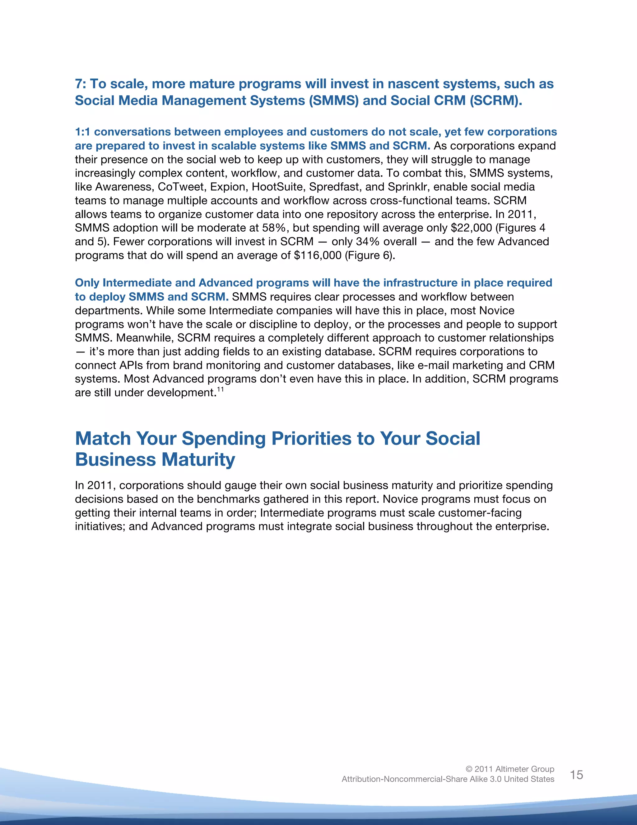 !
© 2011 Altimeter Group
Attribution-Noncommercial-Share Alike 3.0 United States
!
!
15
7: To scale, more mature programs will invest in nascent systems, such as
Social Media Management Systems (SMMS) and Social CRM (SCRM).
1:1 conversations between employees and customers do not scale, yet few corporations
are prepared to invest in scalable systems like SMMS and SCRM. As corporations expand
their presence on the social web to keep up with customers, they will struggle to manage
increasingly complex content, workflow, and customer data. To combat this, SMMS systems,
like Awareness, CoTweet, Expion, HootSuite, Spredfast, and Sprinklr, enable social media
teams to manage multiple accounts and workflow across cross-functional teams. SCRM
allows teams to organize customer data into one repository across the enterprise. In 2011,
SMMS adoption will be moderate at 58%, but spending will average only $22,000 (Figures 4
and 5). Fewer corporations will invest in SCRM — only 34% overall — and the few Advanced
programs that do will spend an average of $116,000 (Figure 6).
Only Intermediate and Advanced programs will have the infrastructure in place required
to deploy SMMS and SCRM. SMMS requires clear processes and workflow between
departments. While some Intermediate companies will have this in place, most Novice
programs won’t have the scale or discipline to deploy, or the processes and people to support
SMMS. Meanwhile, SCRM requires a completely different approach to customer relationships
— it’s more than just adding fields to an existing database. SCRM requires corporations to
connect APIs from brand monitoring and customer databases, like e-mail marketing and CRM
systems. Most Advanced programs don’t even have this in place. In addition, SCRM programs
are still under development.11
Match Your Spending Priorities to Your Social
Business Maturity
In 2011, corporations should gauge their own social business maturity and prioritize spending
decisions based on the benchmarks gathered in this report. Novice programs must focus on
getting their internal teams in order; Intermediate programs must scale customer-facing
initiatives; and Advanced programs must integrate social business throughout the enterprise.
 