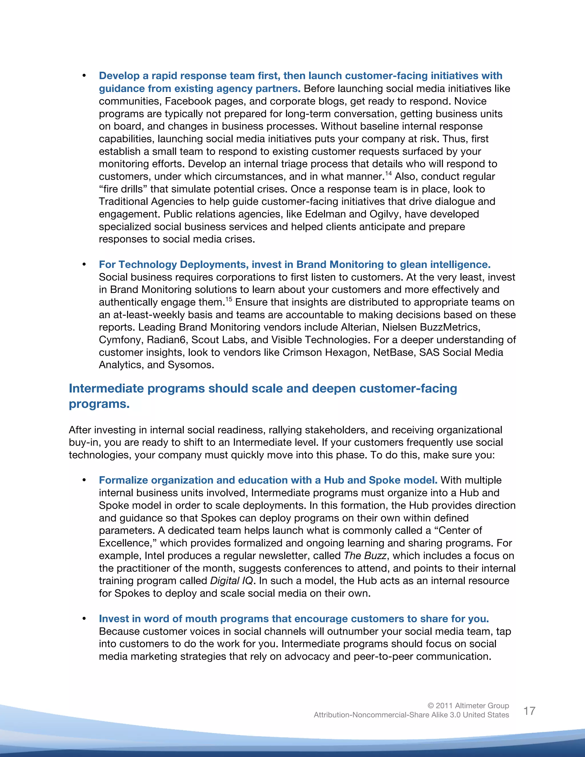 !
© 2011 Altimeter Group
Attribution-Noncommercial-Share Alike 3.0 United States
!
!
17
• Develop a rapid response team first, then launch customer-facing initiatives with
guidance from existing agency partners. Before launching social media initiatives like
communities, Facebook pages, and corporate blogs, get ready to respond. Novice
programs are typically not prepared for long-term conversation, getting business units
on board, and changes in business processes. Without baseline internal response
capabilities, launching social media initiatives puts your company at risk. Thus, first
establish a small team to respond to existing customer requests surfaced by your
monitoring efforts. Develop an internal triage process that details who will respond to
customers, under which circumstances, and in what manner.14
Also, conduct regular
“fire drills” that simulate potential crises. Once a response team is in place, look to
Traditional Agencies to help guide customer-facing initiatives that drive dialogue and
engagement. Public relations agencies, like Edelman and Ogilvy, have developed
specialized social business services and helped clients anticipate and prepare
responses to social media crises.
• For Technology Deployments, invest in Brand Monitoring to glean intelligence.
Social business requires corporations to first listen to customers. At the very least, invest
in Brand Monitoring solutions to learn about your customers and more effectively and
authentically engage them.15
Ensure that insights are distributed to appropriate teams on
an at-least-weekly basis and teams are accountable to making decisions based on these
reports. Leading Brand Monitoring vendors include Alterian, Nielsen BuzzMetrics,
Cymfony, Radian6, Scout Labs, and Visible Technologies. For a deeper understanding of
customer insights, look to vendors like Crimson Hexagon, NetBase, SAS Social Media
Analytics, and Sysomos.
Intermediate programs should scale and deepen customer-facing
programs.
After investing in internal social readiness, rallying stakeholders, and receiving organizational
buy-in, you are ready to shift to an Intermediate level. If your customers frequently use social
technologies, your company must quickly move into this phase. To do this, make sure you:
• Formalize organization and education with a Hub and Spoke model. With multiple
internal business units involved, Intermediate programs must organize into a Hub and
Spoke model in order to scale deployments. In this formation, the Hub provides direction
and guidance so that Spokes can deploy programs on their own within defined
parameters. A dedicated team helps launch what is commonly called a “Center of
Excellence,” which provides formalized and ongoing learning and sharing programs. For
example, Intel produces a regular newsletter, called The Buzz, which includes a focus on
the practitioner of the month, suggests conferences to attend, and points to their internal
training program called Digital IQ. In such a model, the Hub acts as an internal resource
for Spokes to deploy and scale social media on their own.
• Invest in word of mouth programs that encourage customers to share for you.
Because customer voices in social channels will outnumber your social media team, tap
into customers to do the work for you. Intermediate programs should focus on social
media marketing strategies that rely on advocacy and peer-to-peer communication.
 