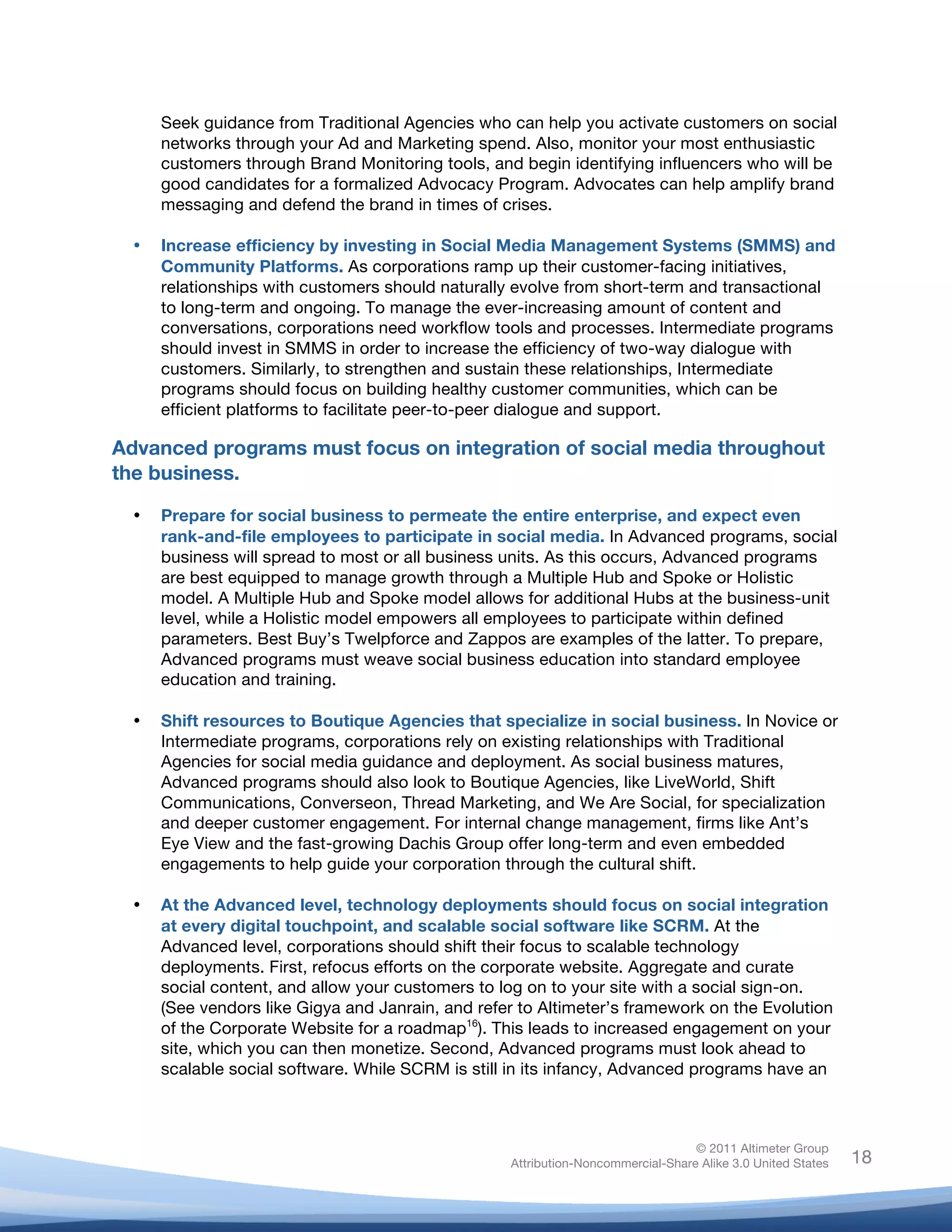 !
© 2011 Altimeter Group
Attribution-Noncommercial-Share Alike 3.0 United States
!
!
18
Seek guidance from Traditional Agencies who can help you activate customers on social
networks through your Ad and Marketing spend. Also, monitor your most enthusiastic
customers through Brand Monitoring tools, and begin identifying influencers who will be
good candidates for a formalized Advocacy Program. Advocates can help amplify brand
messaging and defend the brand in times of crises.
• Increase efficiency by investing in Social Media Management Systems (SMMS) and
Community Platforms. As corporations ramp up their customer-facing initiatives,
relationships with customers should naturally evolve from short-term and transactional
to long-term and ongoing. To manage the ever-increasing amount of content and
conversations, corporations need workflow tools and processes. Intermediate programs
should invest in SMMS in order to increase the efficiency of two-way dialogue with
customers. Similarly, to strengthen and sustain these relationships, Intermediate
programs should focus on building healthy customer communities, which can be
efficient platforms to facilitate peer-to-peer dialogue and support.
Advanced programs must focus on integration of social media throughout
the business.
• Prepare for social business to permeate the entire enterprise, and expect even
rank-and-file employees to participate in social media. In Advanced programs, social
business will spread to most or all business units. As this occurs, Advanced programs
are best equipped to manage growth through a Multiple Hub and Spoke or Holistic
model. A Multiple Hub and Spoke model allows for additional Hubs at the business-unit
level, while a Holistic model empowers all employees to participate within defined
parameters. Best Buy’s Twelpforce and Zappos are examples of the latter. To prepare,
Advanced programs must weave social business education into standard employee
education and training.
• Shift resources to Boutique Agencies that specialize in social business. In Novice or
Intermediate programs, corporations rely on existing relationships with Traditional
Agencies for social media guidance and deployment. As social business matures,
Advanced programs should also look to Boutique Agencies, like LiveWorld, Shift
Communications, Converseon, Thread Marketing, and We Are Social, for specialization
and deeper customer engagement. For internal change management, firms like Ant’s
Eye View and the fast-growing Dachis Group offer long-term and even embedded
engagements to help guide your corporation through the cultural shift.
• At the Advanced level, technology deployments should focus on social integration
at every digital touchpoint, and scalable social software like SCRM. At the
Advanced level, corporations should shift their focus to scalable technology
deployments. First, refocus efforts on the corporate website. Aggregate and curate
social content, and allow your customers to log on to your site with a social sign-on.
(See vendors like Gigya and Janrain, and refer to Altimeter’s framework on the Evolution
of the Corporate Website for a roadmap16
). This leads to increased engagement on your
site, which you can then monetize. Second, Advanced programs must look ahead to
scalable social software. While SCRM is still in its infancy, Advanced programs have an
 