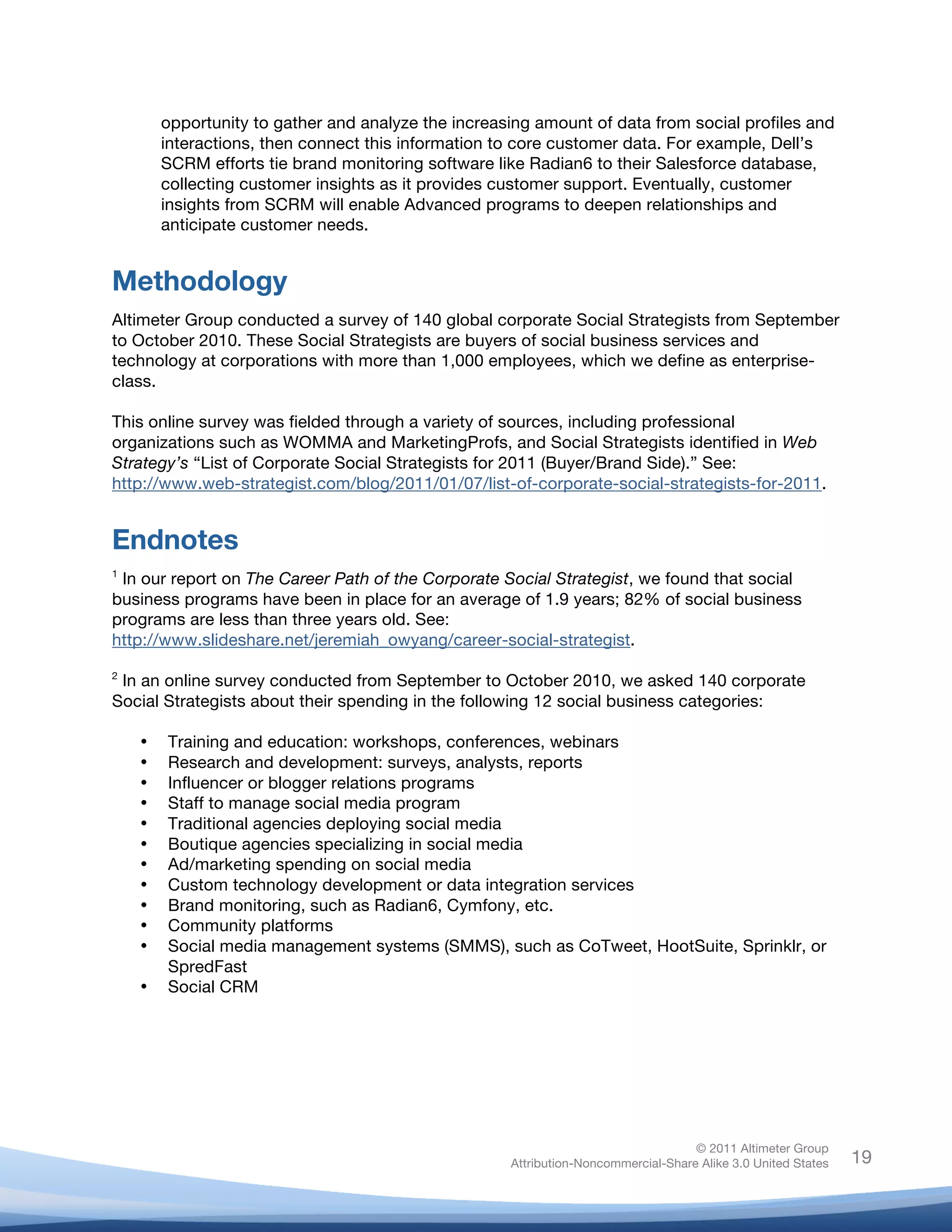 !
© 2011 Altimeter Group
Attribution-Noncommercial-Share Alike 3.0 United States
!
!
19
opportunity to gather and analyze the increasing amount of data from social profiles and
interactions, then connect this information to core customer data. For example, Dell’s
SCRM efforts tie brand monitoring software like Radian6 to their Salesforce database,
collecting customer insights as it provides customer support. Eventually, customer
insights from SCRM will enable Advanced programs to deepen relationships and
anticipate customer needs.
Methodology
Altimeter Group conducted a survey of 140 global corporate Social Strategists from September
to October 2010. These Social Strategists are buyers of social business services and
technology at corporations with more than 1,000 employees, which we define as enterprise-
class.
This online survey was fielded through a variety of sources, including professional
organizations such as WOMMA and MarketingProfs, and Social Strategists identified in Web
Strategy’s “List of Corporate Social Strategists for 2011 (Buyer/Brand Side).” See:
http://www.web-strategist.com/blog/2011/01/07/list-of-corporate-social-strategists-for-2011.
Endnotes
1
In our report on The Career Path of the Corporate Social Strategist, we found that social
business programs have been in place for an average of 1.9 years; 82% of social business
programs are less than three years old. See:
http://www.slideshare.net/jeremiah_owyang/career-social-strategist.
2
In an online survey conducted from September to October 2010, we asked 140 corporate
Social Strategists about their spending in the following 12 social business categories:
• Training and education: workshops, conferences, webinars
• Research and development: surveys, analysts, reports
• Influencer or blogger relations programs
• Staff to manage social media program
• Traditional agencies deploying social media
• Boutique agencies specializing in social media
• Ad/marketing spending on social media
• Custom technology development or data integration services
• Brand monitoring, such as Radian6, Cymfony, etc.
• Community platforms
• Social media management systems (SMMS), such as CoTweet, HootSuite, Sprinklr, or
SpredFast
• Social CRM
 