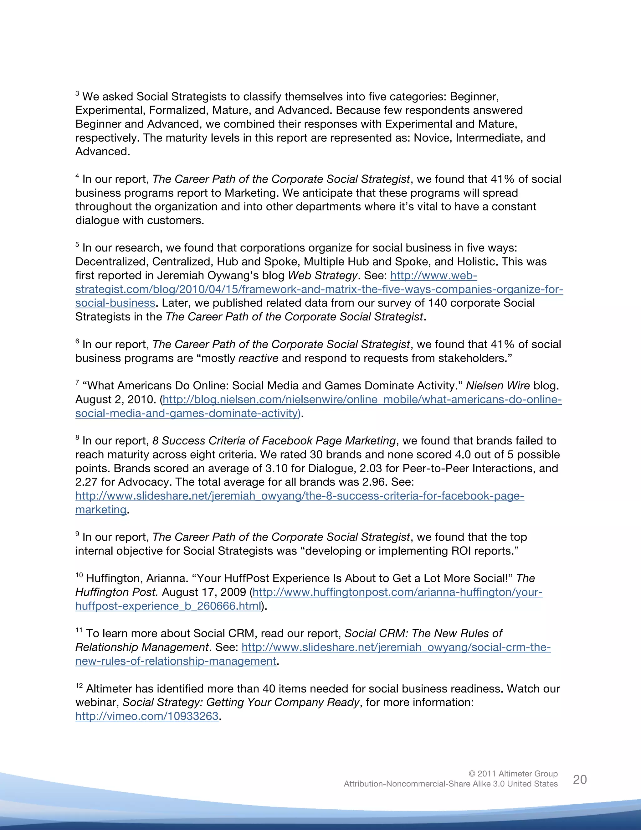 !
© 2011 Altimeter Group
Attribution-Noncommercial-Share Alike 3.0 United States
!
!
20
3
We asked Social Strategists to classify themselves into five categories: Beginner,
Experimental, Formalized, Mature, and Advanced. Because few respondents answered
Beginner and Advanced, we combined their responses with Experimental and Mature,
respectively. The maturity levels in this report are represented as: Novice, Intermediate, and
Advanced.
4
In our report, The Career Path of the Corporate Social Strategist, we found that 41% of social
business programs report to Marketing. We anticipate that these programs will spread
throughout the organization and into other departments where it’s vital to have a constant
dialogue with customers.
5
In our research, we found that corporations organize for social business in five ways:
Decentralized, Centralized, Hub and Spoke, Multiple Hub and Spoke, and Holistic. This was
first reported in Jeremiah Oywang's blog Web Strategy. See: http://www.web-
strategist.com/blog/2010/04/15/framework-and-matrix-the-five-ways-companies-organize-for-
social-business. Later, we published related data from our survey of 140 corporate Social
Strategists in the The Career Path of the Corporate Social Strategist.
6
In our report, The Career Path of the Corporate Social Strategist, we found that 41% of social
business programs are “mostly reactive and respond to requests from stakeholders.”
7
“What Americans Do Online: Social Media and Games Dominate Activity.” Nielsen Wire blog.
August 2, 2010. (http://blog.nielsen.com/nielsenwire/online_mobile/what-americans-do-online-
social-media-and-games-dominate-activity).
8
In our report, 8 Success Criteria of Facebook Page Marketing, we found that brands failed to
reach maturity across eight criteria. We rated 30 brands and none scored 4.0 out of 5 possible
points. Brands scored an average of 3.10 for Dialogue, 2.03 for Peer-to-Peer Interactions, and
2.27 for Advocacy. The total average for all brands was 2.96. See:
http://www.slideshare.net/jeremiah_owyang/the-8-success-criteria-for-facebook-page-
marketing.
9
In our report, The Career Path of the Corporate Social Strategist, we found that the top
internal objective for Social Strategists was “developing or implementing ROI reports.”
10
Huffington, Arianna. “Your HuffPost Experience Is About to Get a Lot More Social!” The
Huffington Post. August 17, 2009 (http://www.huffingtonpost.com/arianna-huffington/your-
huffpost-experience_b_260666.html).
11
To learn more about Social CRM, read our report, Social CRM: The New Rules of
Relationship Management. See: http://www.slideshare.net/jeremiah_owyang/social-crm-the-
new-rules-of-relationship-management.
12
Altimeter has identified more than 40 items needed for social business readiness. Watch our
webinar, Social Strategy: Getting Your Company Ready, for more information:
http://vimeo.com/10933263.
 