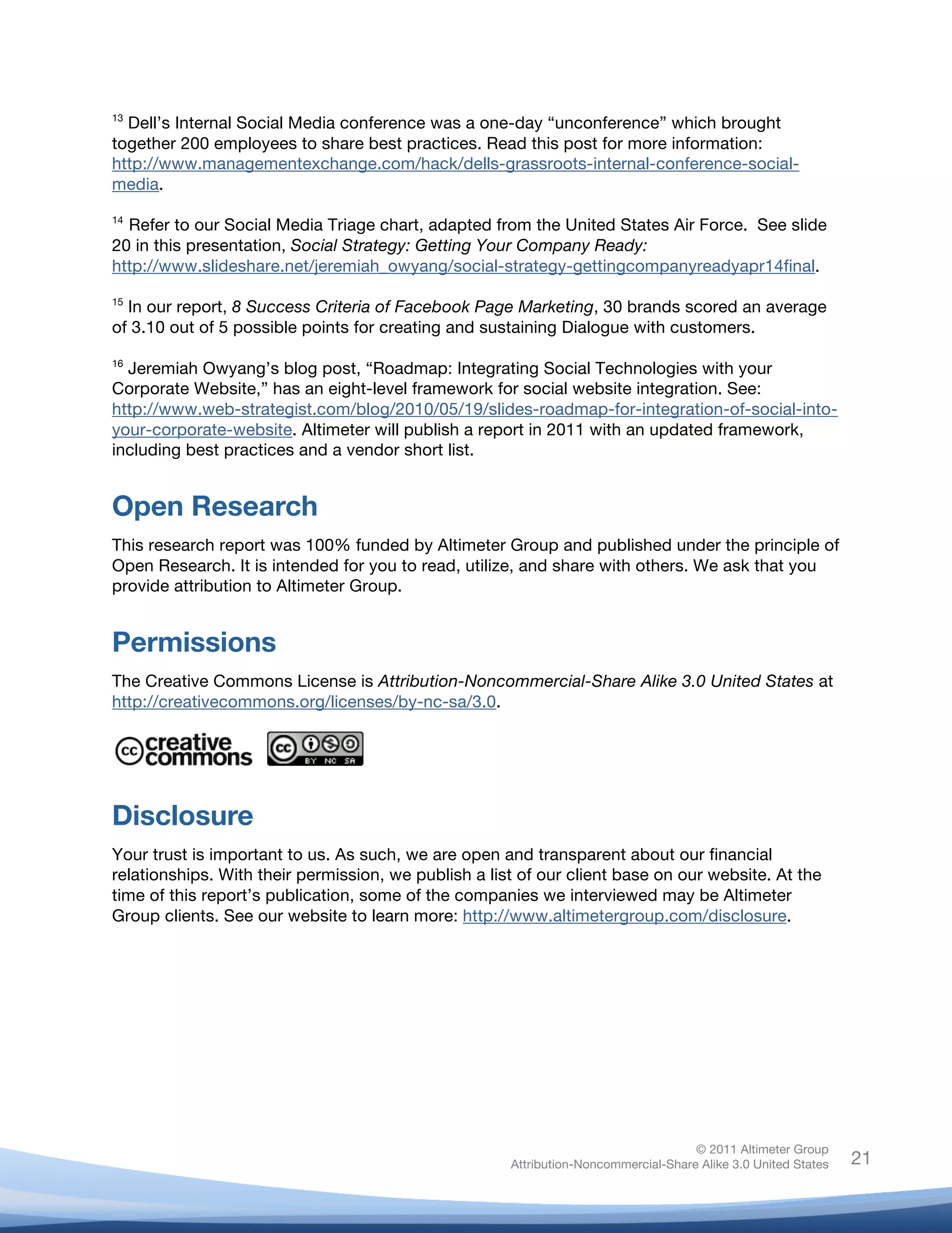 !
© 2011 Altimeter Group
Attribution-Noncommercial-Share Alike 3.0 United States
!
!
21
13
Dell’s Internal Social Media conference was a one-day “unconference” which brought
together 200 employees to share best practices. Read this post for more information:
http://www.managementexchange.com/hack/dells-grassroots-internal-conference-social-
media.
14
Refer to our Social Media Triage chart, adapted from the United States Air Force. See slide
20 in this presentation, Social Strategy: Getting Your Company Ready:
http://www.slideshare.net/jeremiah_owyang/social-strategy-gettingcompanyreadyapr14final.
15
In our report, 8 Success Criteria of Facebook Page Marketing, 30 brands scored an average
of 3.10 out of 5 possible points for creating and sustaining Dialogue with customers.
16
Jeremiah Owyang’s blog post, “Roadmap: Integrating Social Technologies with your
Corporate Website,” has an eight-level framework for social website integration. See:
http://www.web-strategist.com/blog/2010/05/19/slides-roadmap-for-integration-of-social-into-
your-corporate-website. Altimeter will publish a report in 2011 with an updated framework,
including best practices and a vendor short list.
Open Research
This research report was 100% funded by Altimeter Group and published under the principle of
Open Research. It is intended for you to read, utilize, and share with others. We ask that you
provide attribution to Altimeter Group.
Permissions
The Creative Commons License is Attribution-Noncommercial-Share Alike 3.0 United States at
http://creativecommons.org/licenses/by-nc-sa/3.0.
!!!
Disclosure
Your trust is important to us. As such, we are open and transparent about our financial
relationships. With their permission, we publish a list of our client base on our website. At the
time of this report’s publication, some of the companies we interviewed may be Altimeter
Group clients. See our website to learn more: http://www.altimetergroup.com/disclosure.
 