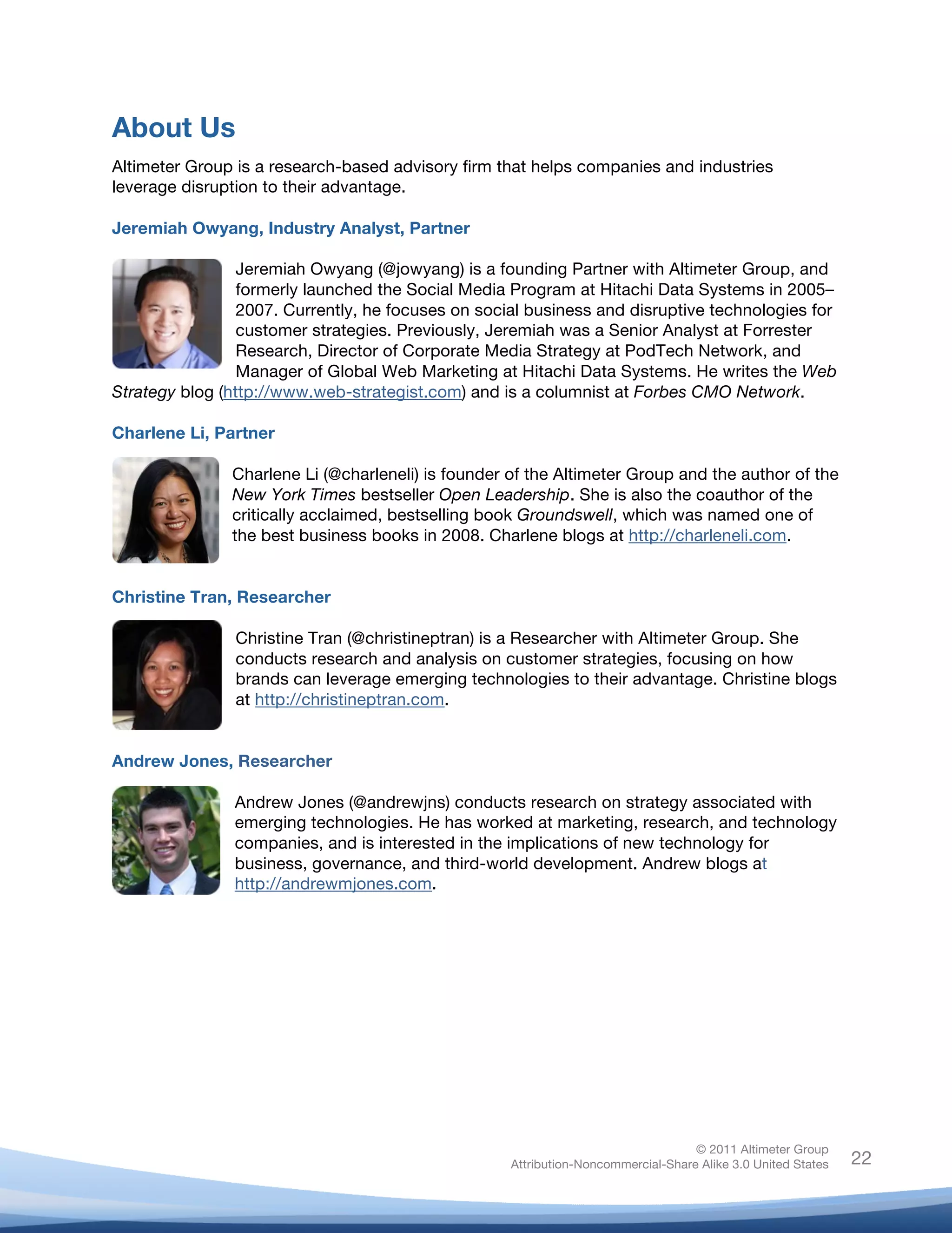 !
© 2011 Altimeter Group
Attribution-Noncommercial-Share Alike 3.0 United States
!
!
22
About Us
Altimeter Group is a research-based advisory firm that helps companies and industries
leverage disruption to their advantage.
Jeremiah Owyang, Industry Analyst, Partner
Jeremiah Owyang (@jowyang) is a founding Partner with Altimeter Group, and
formerly launched the Social Media Program at Hitachi Data Systems in 2005–
2007. Currently, he focuses on social business and disruptive technologies for
customer strategies. Previously, Jeremiah was a Senior Analyst at Forrester
Research, Director of Corporate Media Strategy at PodTech Network, and
Manager of Global Web Marketing at Hitachi Data Systems. He writes the Web
Strategy blog (http://www.web-strategist.com) and is a columnist at Forbes CMO Network.
Charlene Li, Partner
Charlene Li (@charleneli) is founder of the Altimeter Group and the author of the
New York Times bestseller Open Leadership. She is also the coauthor of the
critically acclaimed, bestselling book Groundswell, which was named one of
the best business books in 2008. Charlene blogs at http://charleneli.com.
Christine Tran, Researcher
Christine Tran (@christineptran) is a Researcher with Altimeter Group. She
conducts research and analysis on customer strategies, focusing on how
brands can leverage emerging technologies to their advantage. Christine blogs
at http://christineptran.com.
Andrew Jones, Researcher
Andrew Jones (@andrewjns) conducts research on strategy associated with
emerging technologies. He has worked at marketing, research, and technology
companies, and is interested in the implications of new technology for
business, governance, and third-world development. Andrew blogs at
http://andrewmjones.com.
 