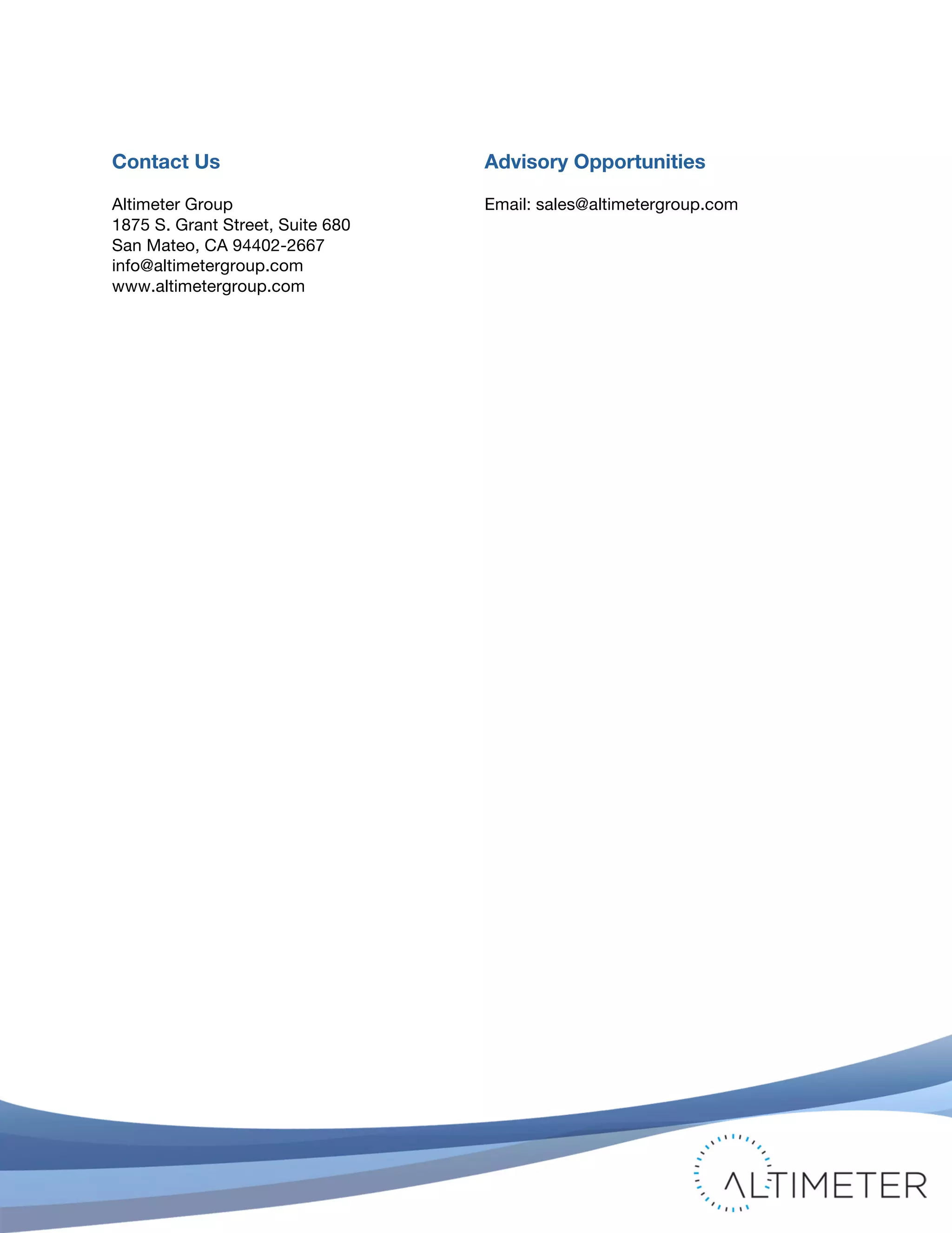 !
© 2011 Altimeter Group
Attribution-Noncommercial-Share Alike 3.0 United States
!
!
23
Contact Us
Altimeter Group
1875 S. Grant Street, Suite 680
San Mateo, CA 94402-2667
info@altimetergroup.com
www.altimetergroup.com
Advisory Opportunities
Email: sales@altimetergroup.com
 