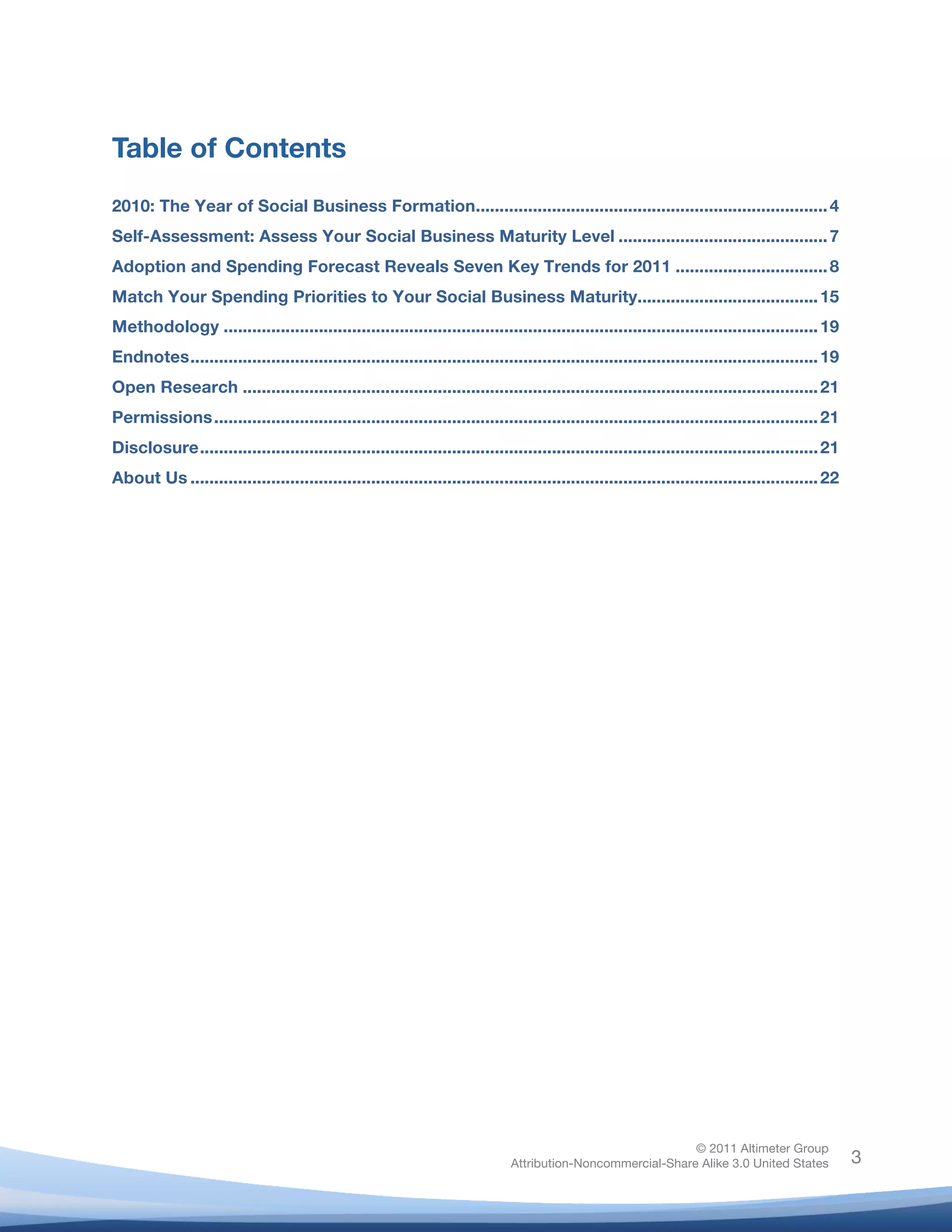 !
© 2011 Altimeter Group
Attribution-Noncommercial-Share Alike 3.0 United States
!
!
3
Table of Contents
!
2010: The Year of Social Business Formation..........................................................................4
Self-Assessment: Assess Your Social Business Maturity Level ............................................7
Adoption and Spending Forecast Reveals Seven Key Trends for 2011 ................................8
Match Your Spending Priorities to Your Social Business Maturity......................................15
Methodology .............................................................................................................................19
Endnotes....................................................................................................................................19
Open Research .........................................................................................................................21
Permissions...............................................................................................................................21
Disclosure..................................................................................................................................21
About Us ....................................................................................................................................22
 