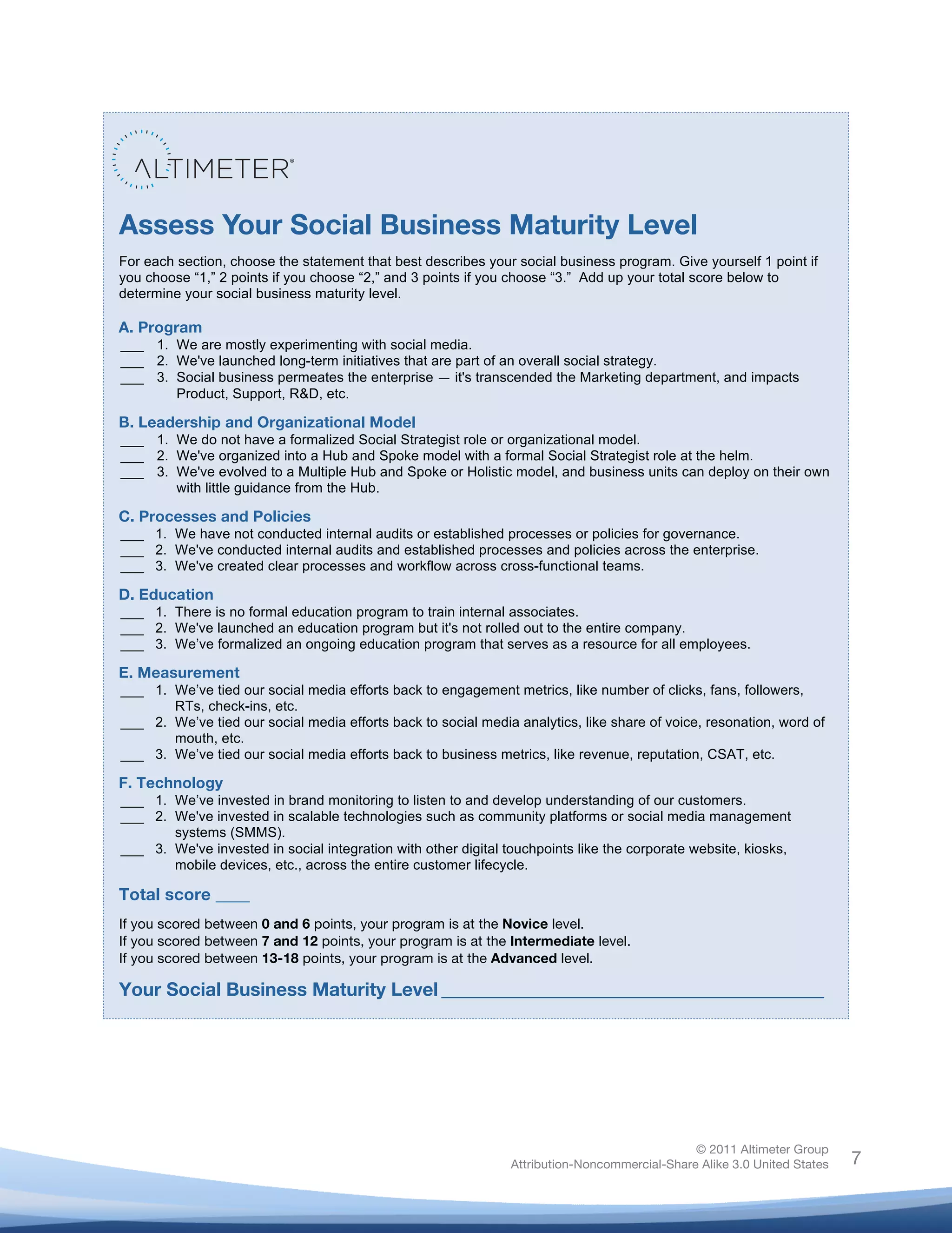!
© 2011 Altimeter Group
Attribution-Noncommercial-Share Alike 3.0 United States
!
!
7
Assess Your Social Business Maturity Level
For each section, choose the statement that best describes your social business program. Give yourself 1 point if
you choose “1,” 2 points if you choose “2,” and 3 points if you choose “3.” Add up your total score below to
determine your social business maturity level.
A. Program
___
___
___
1. We are mostly experimenting with social media.
2. We've launched long-term initiatives that are part of an overall social strategy.
3. Social business permeates the enterprise — it's transcended the Marketing department, and impacts
Product, Support, R&D, etc.
B. Leadership and Organizational Model
___
___
___
1. We do not have a formalized Social Strategist role or organizational model.
2. We've organized into a Hub and Spoke model with a formal Social Strategist role at the helm.
3. We've evolved to a Multiple Hub and Spoke or Holistic model, and business units can deploy on their own
with little guidance from the Hub.
C. Processes and Policies
___
___
___
1. We have not conducted internal audits or established processes or policies for governance.
2. We've conducted internal audits and established processes and policies across the enterprise.
3. We've created clear processes and workflow across cross-functional teams.
D. Education
___
___
___
1. There is no formal education program to train internal associates.
2. We've launched an education program but it's not rolled out to the entire company.
3. We’ve formalized an ongoing education program that serves as a resource for all employees.
E. Measurement
___
___
___
1. We’ve tied our social media efforts back to engagement metrics, like number of clicks, fans, followers,
RTs, check-ins, etc.
2. We’ve tied our social media efforts back to social media analytics, like share of voice, resonation, word of
mouth, etc.
3. We’ve tied our social media efforts back to business metrics, like revenue, reputation, CSAT, etc.
F. Technology
___
___
___
1. We’ve invested in brand monitoring to listen to and develop understanding of our customers.
2. We've invested in scalable technologies such as community platforms or social media management
systems (SMMS).
3. We've invested in social integration with other digital touchpoints like the corporate website, kiosks,
mobile devices, etc., across the entire customer lifecycle.
Total score ____
If you scored between 0 and 6 points, your program is at the Novice level.
If you scored between 7 and 12 points, your program is at the Intermediate level.
If you scored between 13-18 points, your program is at the Advanced level.
!
Your Social Business Maturity Level!_________________________________________!
!
 