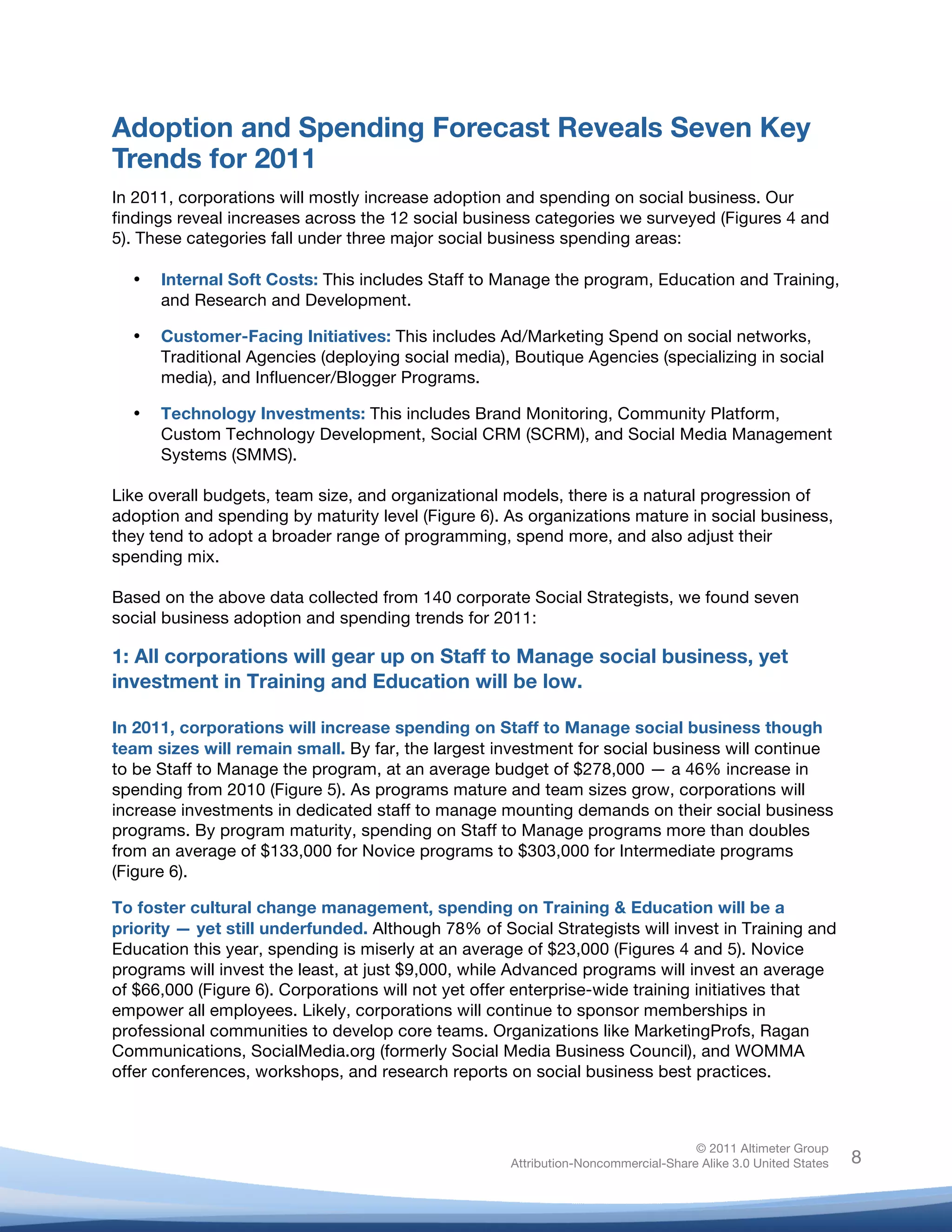 !
© 2011 Altimeter Group
Attribution-Noncommercial-Share Alike 3.0 United States
!
!
8
Adoption and Spending Forecast Reveals Seven Key
Trends for 2011
In 2011, corporations will mostly increase adoption and spending on social business. Our
findings reveal increases across the 12 social business categories we surveyed (Figures 4 and
5). These categories fall under three major social business spending areas:
• Internal Soft Costs: This includes Staff to Manage the program, Education and Training,
and Research and Development.
• Customer-Facing Initiatives: This includes Ad/Marketing Spend on social networks,
Traditional Agencies (deploying social media), Boutique Agencies (specializing in social
media), and Influencer/Blogger Programs.
• Technology Investments: This includes Brand Monitoring, Community Platform,
Custom Technology Development, Social CRM (SCRM), and Social Media Management
Systems (SMMS).
Like overall budgets, team size, and organizational models, there is a natural progression of
adoption and spending by maturity level (Figure 6). As organizations mature in social business,
they tend to adopt a broader range of programming, spend more, and also adjust their
spending mix.
Based on the above data collected from 140 corporate Social Strategists, we found seven
social business adoption and spending trends for 2011:
1: All corporations will gear up on Staff to Manage social business, yet
investment in Training and Education will be low.
In 2011, corporations will increase spending on Staff to Manage social business though
team sizes will remain small. By far, the largest investment for social business will continue
to be Staff to Manage the program, at an average budget of $278,000 — a 46% increase in
spending from 2010 (Figure 5). As programs mature and team sizes grow, corporations will
increase investments in dedicated staff to manage mounting demands on their social business
programs. By program maturity, spending on Staff to Manage programs more than doubles
from an average of $133,000 for Novice programs to $303,000 for Intermediate programs
(Figure 6).
To foster cultural change management, spending on Training & Education will be a
priority — yet still underfunded. Although 78% of Social Strategists will invest in Training and
Education this year, spending is miserly at an average of $23,000 (Figures 4 and 5). Novice
programs will invest the least, at just $9,000, while Advanced programs will invest an average
of $66,000 (Figure 6). Corporations will not yet offer enterprise-wide training initiatives that
empower all employees. Likely, corporations will continue to sponsor memberships in
professional communities to develop core teams. Organizations like MarketingProfs, Ragan
Communications, SocialMedia.org (formerly Social Media Business Council), and WOMMA
offer conferences, workshops, and research reports on social business best practices.
 