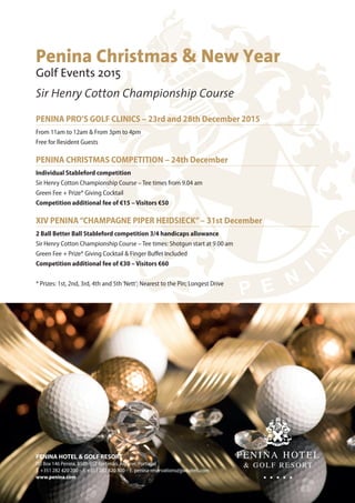 PENINA PRO’S GOLF CLINICS – 23rd and 28th December 2015
From 11am to 12am & From 3pm to 4pm
Free for Resident Guests
PENINA CHRISTMAS COMPETITION – 24th December
Individual Stableford competition
Sir Henry Cotton Championship Course – Tee times from 9.04 am
Green Fee + Prize* Giving Cocktail
Competition additional fee of €15 – Visitors €50
XIV PENINA“CHAMPAGNE PIPER HEIDSIECK”– 31st December
2 Ball Better Ball Stableford competition 3/4 handicaps allowance
Sir Henry Cotton Championship Course – Tee times: Shotgun start at 9.00 am
Green Fee + Prize* Giving Cocktail & Finger Buffet Included
Competition additional fee of €30 – Visitors €60
* Prizes: 1st, 2nd, 3rd, 4th and 5th‘Nett’; Nearest to the Pin; Longest Drive
Penina Christmas & New Year
Golf Events 2015
Sir Henry Cotton Championship Course
PENINA HOTEL & GOLF RESORT
PO Box 146 Penina, 8501-952 Portimão, Algarve, Portugal
T. +351 282 420 200 – F. +351 282 420 300 – E. penina-reservations@jjwhotels.com
www.penina.com
 