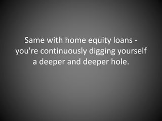 Same with home equity loans -
you're continuously digging yourself
a deeper and deeper hole.
 