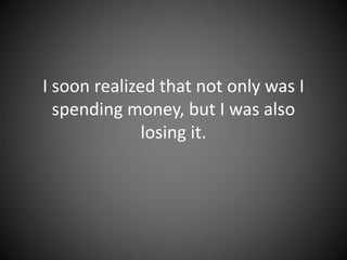 I soon realized that not only was I
spending money, but I was also
losing it.
 