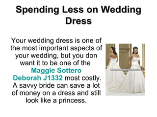 Spending Less on Wedding Dress Your wedding dress is one of the most important aspects of your wedding, but you don want it to be one of the  Maggie  Sottero  Deborah J1332  most costly. A savvy bride can save a lot of money on a dress and still look like a princess. 