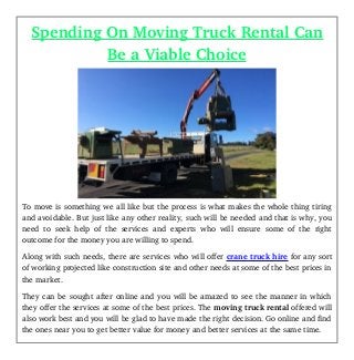 Spending On Moving Truck Rental Can
Be a Viable Choice
To move is something we all like but the process is what makes the whole thing tiring
and avoidable. But just like any other reality, such will be needed and that is why, you
need to seek help of the services and experts who will ensure some of the right
outcome for the money you are willing to spend.
Along with such needs, there are services who will offer crane truck hire for any sort
of working projected like construction site and other needs at some of the best prices in
the market. 
They can be sought after online and you will be amazed to see the manner in which
they offer the services at some of the best prices. The moving truck rental offered will
also work best and you will be glad to have made the right decision. Go online and find
the ones near you to get better value for money and better services at the same time. 
 