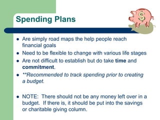 Spending Plans
 Are simply road maps the help people reach
financial goals
 Need to be flexible to change with various life stages
 Are not difficult to establish but do take time and
commitment.
 **Recommended to track spending prior to creating
a budget.
 NOTE: There should not be any money left over in a
budget. If there is, it should be put into the savings
or charitable giving column.
 