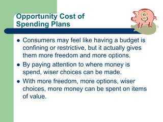 Opportunity Cost of
Spending Plans
 Consumers may feel like having a budget is
confining or restrictive, but it actually gives
them more freedom and more options.
 By paying attention to where money is
spend, wiser choices can be made.
 With more freedom, more options, wiser
choices, more money can be spent on items
of value.
 