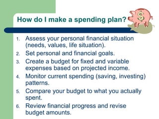 How do I make a spending plan?
1. Assess your personal financial situation
(needs, values, life situation).
2. Set personal and financial goals.
3. Create a budget for fixed and variable
expenses based on projected income.
4. Monitor current spending (saving, investing)
patterns.
5. Compare your budget to what you actually
spent.
6. Review financial progress and revise
budget amounts.
 