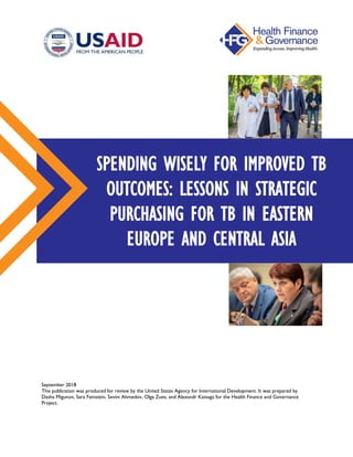 September 2018
This publication was produced for review by the United States Agency for International Development. It was prepared by
Dasha Migunov, Sara Feinstein, Sevim Ahmedov, Olga Zues, and Alexandr Katsaga for the Health Finance and Governance
Project.
SPENDING WISELY FOR IMPROVED TB
OUTCOMES: LESSONS IN STRATEGIC
PURCHASING FOR TB IN EASTERN
EUROPE AND CENTRAL ASIA
 