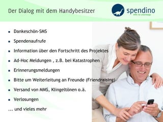    Dankeschön-SMS

   Spendenaufrufe

   Information über den Fortschritt des Projektes

   Ad-Hoc Meldungen , z.B. bei Katastrophen

   Erinnerungsmeldungen

   Bitte um Weiterleitung an Freunde (Friendraising)

   Versand von MMS, Klingeltönen o.ä.

   Verlosungen

... und vieles mehr
 