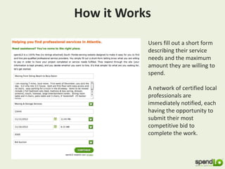 How it Works
Users fill out a short form
describing their service
needs and the maximum
amount they are willing to
spend.
A network of certified local
professionals are
immediately notified, each
having the opportunity to
submit their most
competitive bid to
complete the work.
 