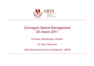 Convegno Spend Management
      24 marzo 2011

       Contesto, Metodologia, Obiettivi

             Dr. Nevio Boscariol

Ufficio Economico Servizi e Gestionale - UESG
 