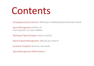 Contents
Changing economic scenario: Working in a Globalized post-Recession world

Spend Management: What is it?
Cost reduction v/s value addition

Working of Spend Analysis: How is it done?

Need of Spend Management: Why do you need it?

Customer Snapshot: Business case Study

Spend Management Differentiators
 
