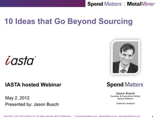 10 Ideas that Go Beyond Sourcing




  IASTA hosted Webinar

  May 2, 2012
  Presented by: Jason Busch

Copyright © 2012 Azul Partners Inc. All rights reserved. Not for distribution.   | www.spendmatters.com - spendmatters.co.uk - www.agmetalminer.com   1
 