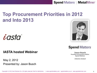 Top Procurement Priorities in 2012
and Into 2013




  IASTA hosted Webinar

  May 2, 2012
  Presented by: Jason Busch

Copyright © 2012 Azul Partners Inc. All rights reserved. Not for distribution.   | www.spendmatters.com - spendmatters.co.uk - www.agmetalminer.com   1
 
