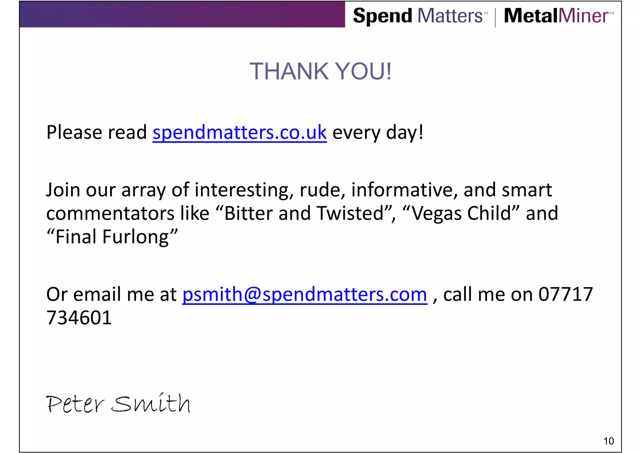 THANK YOU!

Please read spendmatters.co.uk every day!

Join our array of interesting, rude, informative, and smart
commentators like “Bitter and Twisted”, “Vegas Child” and
“Final Furlong”

Or email me at psmith@spendmatters.com , call me on 07717
734601



Peter Smith
                                                              10
 