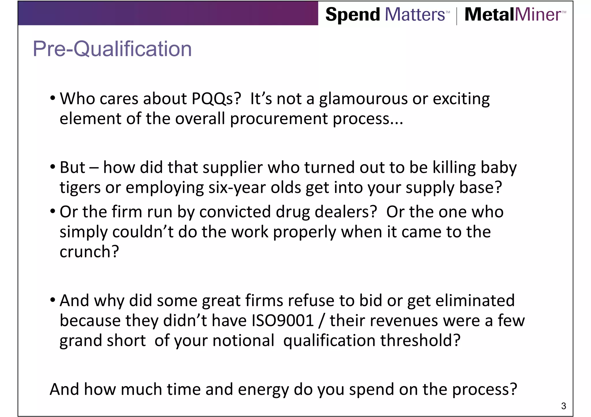 Pre-Qualification

 • Who cares about PQQs? It’s not a glamourous or exciting
   element of the overall procurement process...

 • But – how did that supplier who turned out to be killing baby
   tigers or employing six-year olds get into your supply base?
 • Or the firm run by convicted drug dealers? Or the one who
   simply couldn’t do the work properly when it came to the
   crunch?

 • And why did some great firms refuse to bid or get eliminated
   because they didn’t have ISO9001 / their revenues were a few
   grand short of your notional qualification threshold?

 And how much time and energy do you spend on the process?
                                                                   3
 