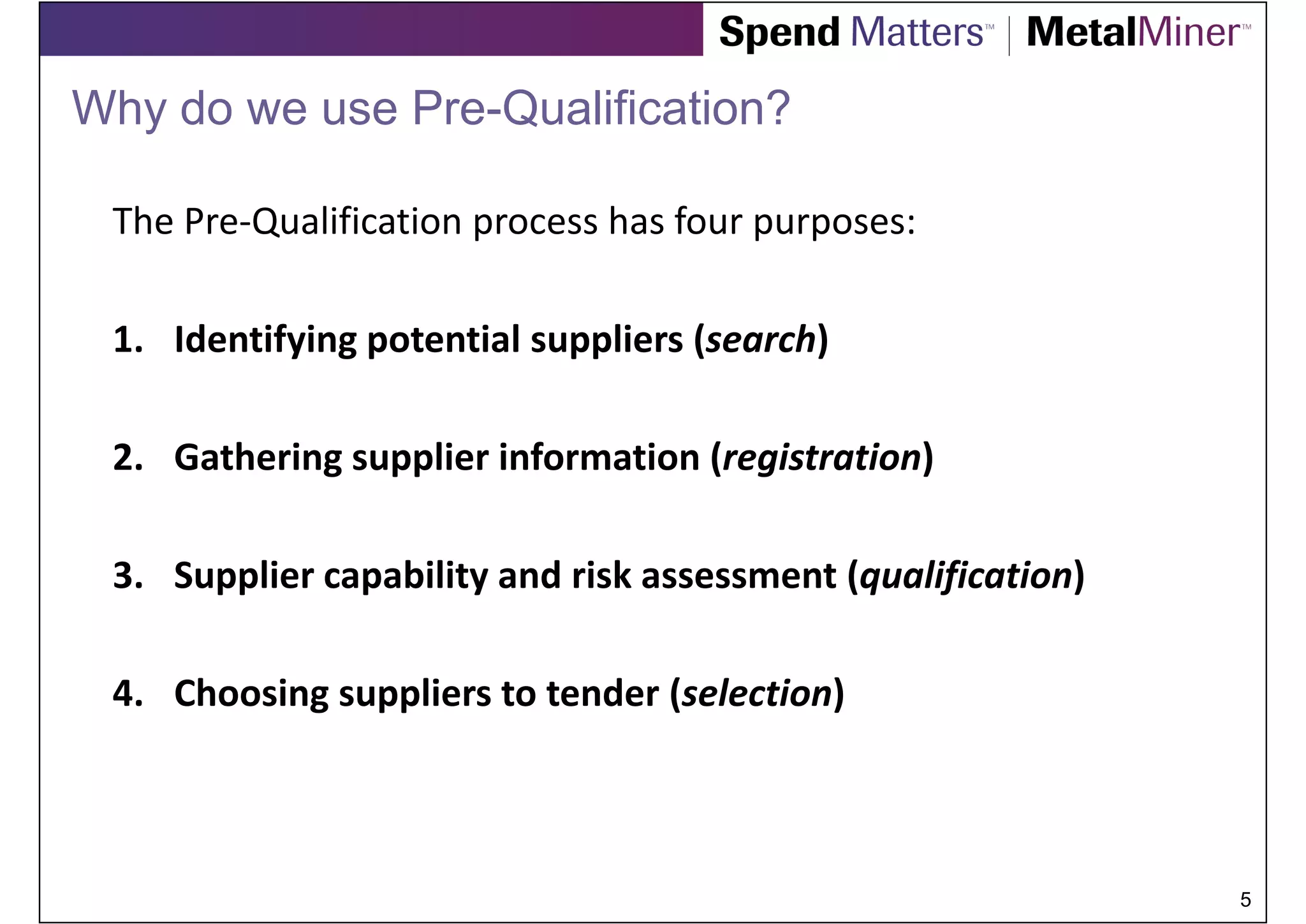 Why do we use Pre-Qualification?

 The Pre-Qualification process has four purposes:

 1. Identifying potential suppliers (search)

 2. Gathering supplier information (registration)

 3. Supplier capability and risk assessment (qualification)

 4. Choosing suppliers to tender (selection)



                                                              5
 