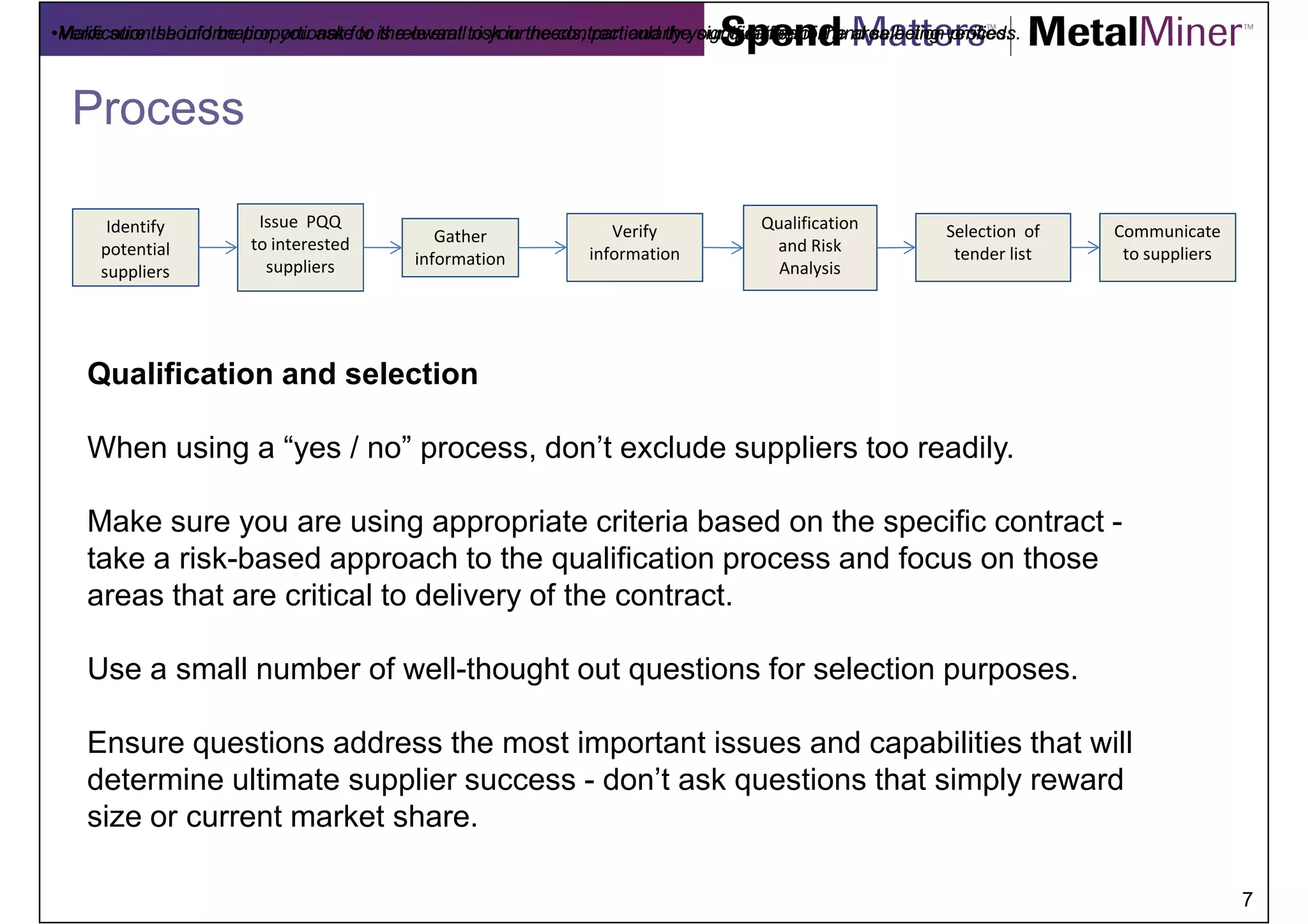 •Make sure the information you ask for is relevant to your the contract and theyour qualification and selection verified.
•Verification should be proportionate to the overall risk in needs, particularly significance of the area being process.



  Process

       Identify          Issue PQQ                                                      Qualification
                                                Gather                Verify                                   Selection of   Communicate
      potential         to interested                                                    and Risk
                                             information           information                                  tender list    to suppliers
      suppliers           suppliers                                                       Analysis




    Qualification and selection

    When using a “yes / no” process, don’t exclude suppliers too readily.

    Make sure you are using appropriate criteria based on the specific contract -
    take a risk-based approach to the qualification process and focus on those
    areas that are critical to delivery of the contract.

    Use a small number of well-thought out questions for selection purposes.

    Ensure questions address the most important issues and capabilities that will
    determine ultimate supplier success - don’t ask questions that simply reward
    size or current market share.

                                                                                                                                              7
 