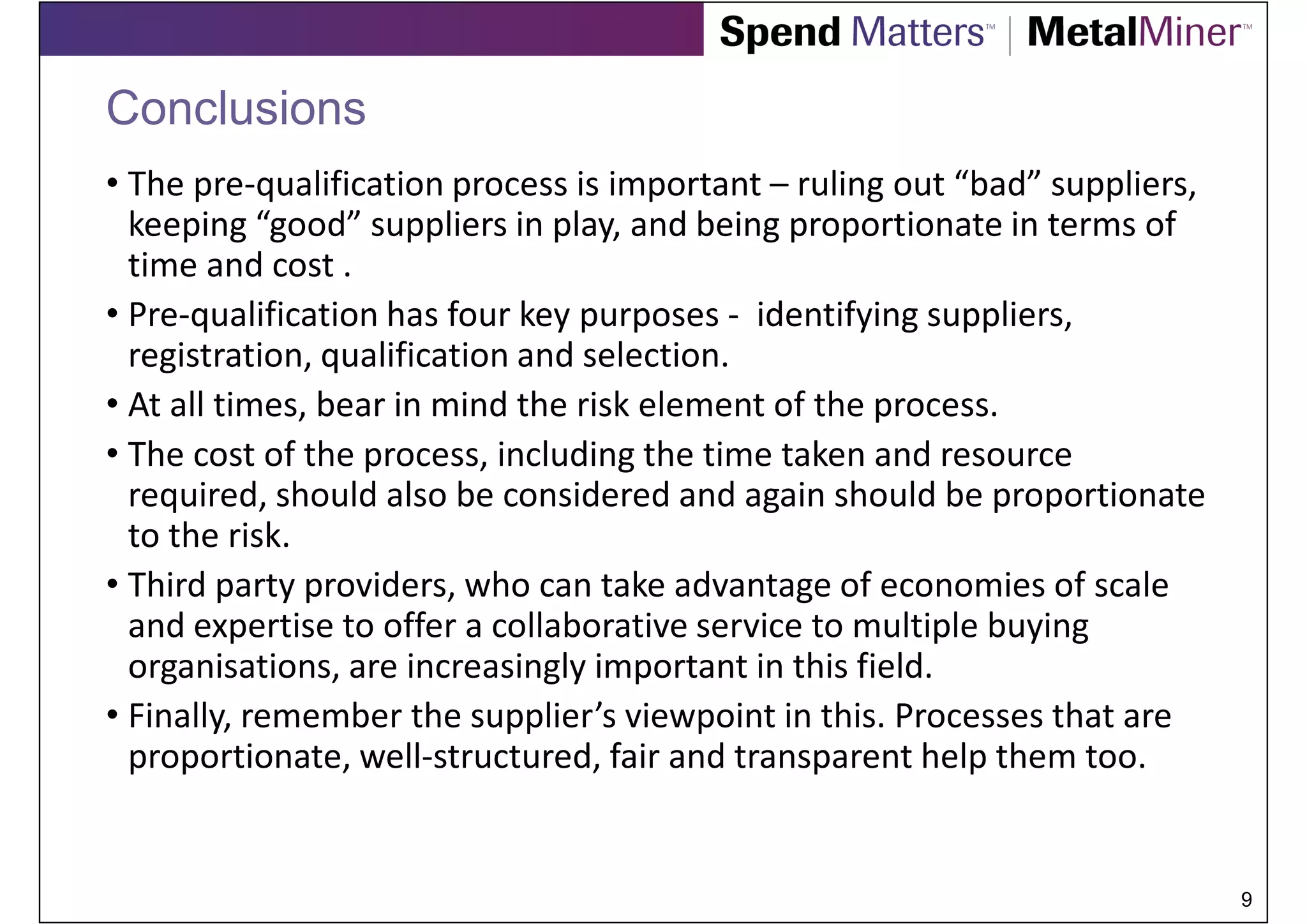 Conclusions
• The pre-qualification process is important – ruling out “bad” suppliers,
  keeping “good” suppliers in play, and being proportionate in terms of
  time and cost .
• Pre-qualification has four key purposes - identifying suppliers,
  registration, qualification and selection.
• At all times, bear in mind the risk element of the process.
• The cost of the process, including the time taken and resource
  required, should also be considered and again should be proportionate
  to the risk.
• Third party providers, who can take advantage of economies of scale
  and expertise to offer a collaborative service to multiple buying
  organisations, are increasingly important in this field.
• Finally, remember the supplier’s viewpoint in this. Processes that are
  proportionate, well-structured, fair and transparent help them too.


                                                                             9
 
