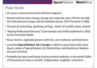 Peter Smith
• 25 years in procurement (how did that happen)?
• Started with the Mars Group, buying raw materials, then CPO for the DSS,
  Dun & Bradstreet Europe and the NatWest Group. CIPS President in 2002
• 10 years of consulting, speaking, writing... Much of it public sector related
• “Buying Professional Services” (Czerniawska and Smith) published in 2010
  by the Economist Books
• Music fanatic, vegetable grower, SAFC fan, wine collector and food lover
• Launched Spend Matters UK / Europe in 2010 in conjunction with Jason
  Busch, editor of Spend Matters US. Metal Miner and Healthcare Matters
  also part of family
• Probably the best-read family of procurement websites in the world! (100s
  of thousands of views a month). Independent, insightful, irreverent....

                                                                                  2
 