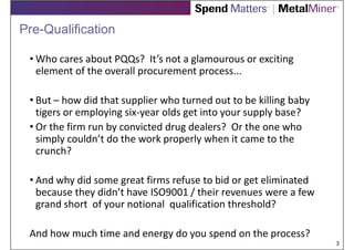 Pre-Qualification

 • Who cares about PQQs? It’s not a glamourous or exciting
   element of the overall procurement process...

 • But – how did that supplier who turned out to be killing baby
   tigers or employing six-year olds get into your supply base?
 • Or the firm run by convicted drug dealers? Or the one who
   simply couldn’t do the work properly when it came to the
   crunch?

 • And why did some great firms refuse to bid or get eliminated
   because they didn’t have ISO9001 / their revenues were a few
   grand short of your notional qualification threshold?

 And how much time and energy do you spend on the process?
                                                                   3
 