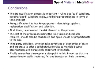 Conclusions
• The pre-qualification process is important – ruling out “bad” suppliers,
  keeping “good” suppliers in play, and being proportionate in terms of
  time and cost .
• Pre-qualification has four key purposes - identifying suppliers,
  registration, qualification and selection.
• At all times, bear in mind the risk element of the process.
• The cost of the process, including the time taken and resource
  required, should also be considered and again should be proportionate
  to the risk.
• Third party providers, who can take advantage of economies of scale
  and expertise to offer a collaborative service to multiple buying
  organisations, are increasingly important in this field.
• Finally, remember the supplier’s viewpoint in this. Processes that are
  proportionate, well-structured, fair and transparent help them too.


                                                                             9
 