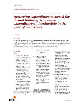 Tax Insights
from India Tax & Regulatory Services
www.pwc.in
Recurring expenditure incurred for
‘brand building’ is revenue
expenditure and deductible in the
year of incurrence
1 July 2014
In brief
Recently, in the case of M/s Fine Jewellery (India) Limited, the Mumbai Bench of the Income-
tax Appellate Tribunal (Tribunal) held that recurring expenditure incurred on advertising, product
display, product launch, exhibition expenses, staff recruitment and other costs associated with ‘brand
building’ accounted as a deferred revenue expenditure in the books of accounts, would be an
admissible deduction under section 37(1) of the Income-tax Act, 1961 (the Act).
In detail
Facts
 The taxpayer, M/s Fine
Jewellery (India) Ltd.
1
, was
engaged in the business of
manufacturing and
exporting jewellery and
incurred certain recurring
expenditure on ‘brand
building’. This
predominantly consisted
of expenditure on
advertising, legal and
professional expenses for
hiring consultants, and
expenses on product
display, product launch,
display in stores and staff
recruitment.
 The taxpayer deferred this
expenditure over a period
of three years in its books
of accounts. However, in
its return of income, the
entire expenditure was
claimed as deductible
1
Fine Jewellery (India) Ltd. v. ACIT
[TS-371-ITAT-2014(Mum)]
under section 37(1) of the
Act in the year of
incurrence.
 In the first year of
incurrence of this
expenditure [assessment
year (AY) 2006-07], the
Commissioner of Income-
tax (CIT) passed an order
under section 263
2
of the
Act (revision order) that
treated this expenditure as
capital in nature. On the
taxpayer’s appeal, the
Tribunal expressed that
the tax officer’s (TO) view
of the expenditure under
discussion as being
revenue in nature was a
‘prima facie correct view’,
and accordingly,
overturned the revision
order.
2
Section 263 of the Act, subject to
fulfillment of certain criteria, empowers
the CIT to revise orders passed by the
Assessing Officer which are prejudicial
to the Revenue
 Subsequently, however, in
AY 2009-10 and AY 2010-
11, the TO treated ‘brand
building’/ promotion
expenditure as capital
expenditure. Upon appeal
before the Commissioner
of Income-tax(Appeals)
[CIT(A)], the CIT(A) gave
divergent views for both
the AYs. Against the
aforesaid orders of the
CIT(A), both, the taxpayer
and the Tax Department
appealed before the
Tribunal.
Issues before the Tribunal
 Whether the taxpayer’s
case can be said to be
covered in its favour by the
Tribunal’s order for AY
2006-07?
 Whether the expenditure
under discussion incurred
by the taxpayer as part of
‘brand building’ was
capital in nature and,
hence, inadmissible under
section 37(1) of the Act?
 