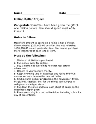 Name____________

Date________

Million Dollar Project
Congratulations! You have been given the gift of
one million dollars. You should spend most of it/
invest it.
Rules to follow:
Maximum amount to spend on a home is half a million,
cannot exceed $200,000.00 on a car, and not to exceed
$100,000.00 on any particular item. You cannot purchase
more than three of each kind of item.

Must do the following:
1. Minimum of 10 items purchased
2. Put money away for college.
3. Buy 1 home not over limit; no other real estate
adventures.
4. Donate to your favorite charity.
5. Keep a running tally of expenses and round the total
amount on each item to the nearest dollar.
6. Find pictures and/or prices from the newspaper, flyers,
magazines, catalogs, etc. for the things you buy put in
collage or some type visual.
7. Put down the price and total each sheet of paper on the
checkbook paper given.
8. Place everything in a decorative folder including rubric for
day of presentation.

 