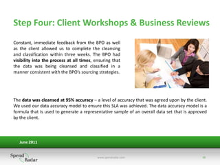 Step Four: Client Workshops & Business Reviews
Constant, immediate feedback from the BPO as well
as the client allowed us to complete the cleansing
and classification within three weeks. The BPO had
visibility into the process at all times, ensuring that
the data was being cleansed and classified in a
manner consistent with the BPO’s sourcing strategies.




The data was cleansed at 95% accuracy – a level of accuracy that was agreed upon by the client.
We used our data accuracy model to ensure this SLA was achieved. The data accuracy model is a
formula that is used to generate a representative sample of an overall data set that is approved
by the client.



   June 2011


                                           www.spendradar.com                                10
 